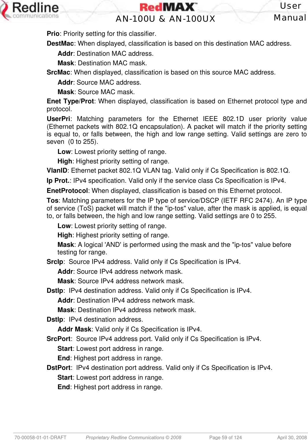    User  AN-100U &amp; AN-100UX Manual   70-00058-01-01-DRAFT  Proprietary Redline Communications © 2008   Page 59 of 124  April 30, 2008 Prio: Priority setting for this classifier. DestMac: When displayed, classification is based on this destination MAC address. Addr: Destination MAC address. Mask: Destination MAC mask. SrcMac: When displayed, classification is based on this source MAC address. Addr: Source MAC address. Mask: Source MAC mask. Enet Type/Prot: When displayed, classification is based on Ethernet protocol type and protocol. UserPri: Matching parameters for the Ethernet IEEE 802.1D user priority value (Ethernet packets with 802.1Q encapsulation). A packet will match if the priority setting is equal to, or falls between, the high and low range setting. Valid settings are zero to seven  (0 to 255). Low: Lowest priority setting of range. High: Highest priority setting of range. VlanID: Ethernet packet 802.1Q VLAN tag. Valid only if Cs Specification is 802.1Q. Ip Prot.: IPv4 specification. Valid only if the service class Cs Specification is IPv4. EnetProtocol: When displayed, classification is based on this Ethernet protocol. Tos: Matching parameters for the IP type of service/DSCP (IETF RFC 2474). An IP type of service (ToS) packet will match if the &quot;ip-tos&quot; value, after the mask is applied, is equal to, or falls between, the high and low range setting. Valid settings are 0 to 255. Low: Lowest priority setting of range. High: Highest priority setting of range. Mask: A logical &apos;AND&apos; is performed using the mask and the &quot;ip-tos&quot; value before testing for range. SrcIp:  Source IPv4 address. Valid only if Cs Specification is IPv4. Addr: Source IPv4 address network mask. Mask: Source IPv4 address network mask. DstIp:  IPv4 destination address. Valid only if Cs Specification is IPv4. Addr: Destination IPv4 address network mask. Mask: Destination IPv4 address network mask. DstIp:  IPv4 destination address. Addr Mask: Valid only if Cs Specification is IPv4. SrcPort:  Source IPv4 address port. Valid only if Cs Specification is IPv4. Start: Lowest port address in range. End: Highest port address in range. DstPort:  IPv4 destination port address. Valid only if Cs Specification is IPv4. Start: Lowest port address in range. End: Highest port address in range. 