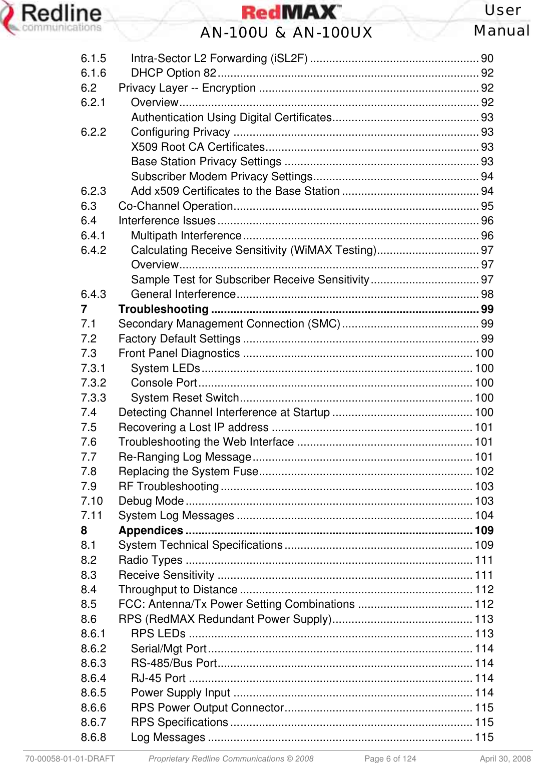    User  AN-100U &amp; AN-100UX Manual   70-00058-01-01-DRAFT  Proprietary Redline Communications © 2008   Page 6 of 124  April 30, 2008 6.1.5 Intra-Sector L2 Forwarding (iSL2F) ..................................................... 90 6.1.6 DHCP Option 82.................................................................................. 92 6.2 Privacy Layer -- Encryption .....................................................................92 6.2.1 Overview.............................................................................................. 92 Authentication Using Digital Certificates.............................................. 93 6.2.2 Configuring Privacy .............................................................................93 X509 Root CA Certificates...................................................................93 Base Station Privacy Settings ............................................................. 93 Subscriber Modem Privacy Settings.................................................... 94 6.2.3 Add x509 Certificates to the Base Station ........................................... 94 6.3 Co-Channel Operation.............................................................................95 6.4 Interference Issues..................................................................................96 6.4.1 Multipath Interference.......................................................................... 96 6.4.2 Calculating Receive Sensitivity (WiMAX Testing)................................ 97 Overview.............................................................................................. 97 Sample Test for Subscriber Receive Sensitivity.................................. 97 6.4.3 General Interference............................................................................ 98 7 Troubleshooting .................................................................................... 99 7.1 Secondary Management Connection (SMC)........................................... 99 7.2 Factory Default Settings .......................................................................... 99 7.3 Front Panel Diagnostics ........................................................................ 100 7.3.1 System LEDs..................................................................................... 100 7.3.2 Console Port...................................................................................... 100 7.3.3 System Reset Switch......................................................................... 100 7.4 Detecting Channel Interference at Startup ............................................ 100 7.5 Recovering a Lost IP address ............................................................... 101 7.6 Troubleshooting the Web Interface ....................................................... 101 7.7 Re-Ranging Log Message..................................................................... 101 7.8 Replacing the System Fuse................................................................... 102 7.9 RF Troubleshooting............................................................................... 103 7.10 Debug Mode.......................................................................................... 103 7.11 System Log Messages .......................................................................... 104 8 Appendices .......................................................................................... 109 8.1 System Technical Specifications........................................................... 109 8.2 Radio Types .......................................................................................... 111 8.3 Receive Sensitivity ................................................................................ 111 8.4 Throughput to Distance ......................................................................... 112 8.5 FCC: Antenna/Tx Power Setting Combinations .................................... 112 8.6 RPS (RedMAX Redundant Power Supply)............................................ 113 8.6.1 RPS LEDs .........................................................................................113 8.6.2 Serial/Mgt Port................................................................................... 114 8.6.3 RS-485/Bus Port................................................................................ 114 8.6.4 RJ-45 Port .........................................................................................114 8.6.5 Power Supply Input ........................................................................... 114 8.6.6 RPS Power Output Connector........................................................... 115 8.6.7 RPS Specifications ............................................................................ 115 8.6.8 Log Messages ................................................................................... 115 