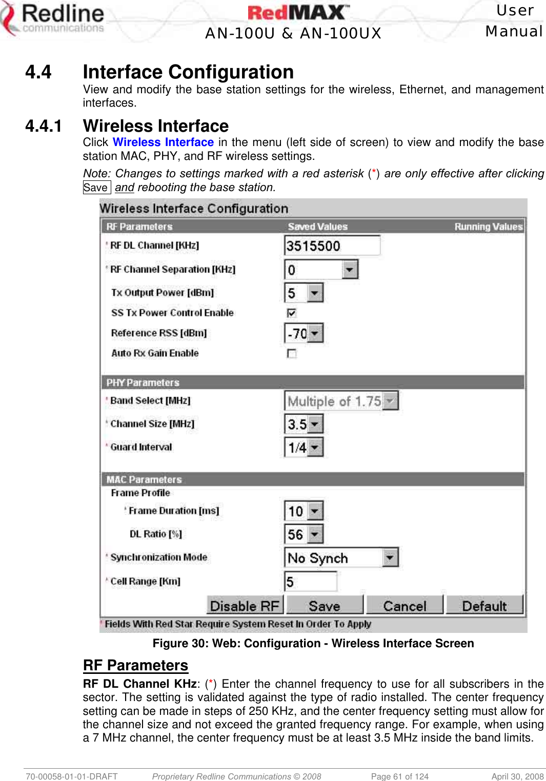    User  AN-100U &amp; AN-100UX Manual   70-00058-01-01-DRAFT  Proprietary Redline Communications © 2008   Page 61 of 124  April 30, 2008  4.4 Interface Configuration View and modify the base station settings for the wireless, Ethernet, and management interfaces. 4.4.1 Wireless Interface Click Wireless Interface in the menu (left side of screen) to view and modify the base station MAC, PHY, and RF wireless settings. Note: Changes to settings marked with a red asterisk (*) are only effective after clicking Save  and rebooting the base station.  Figure 30: Web: Configuration - Wireless Interface Screen RF Parameters RF DL Channel KHz: (*) Enter the channel frequency to use for all subscribers in the sector. The setting is validated against the type of radio installed. The center frequency setting can be made in steps of 250 KHz, and the center frequency setting must allow for the channel size and not exceed the granted frequency range. For example, when using a 7 MHz channel, the center frequency must be at least 3.5 MHz inside the band limits. 