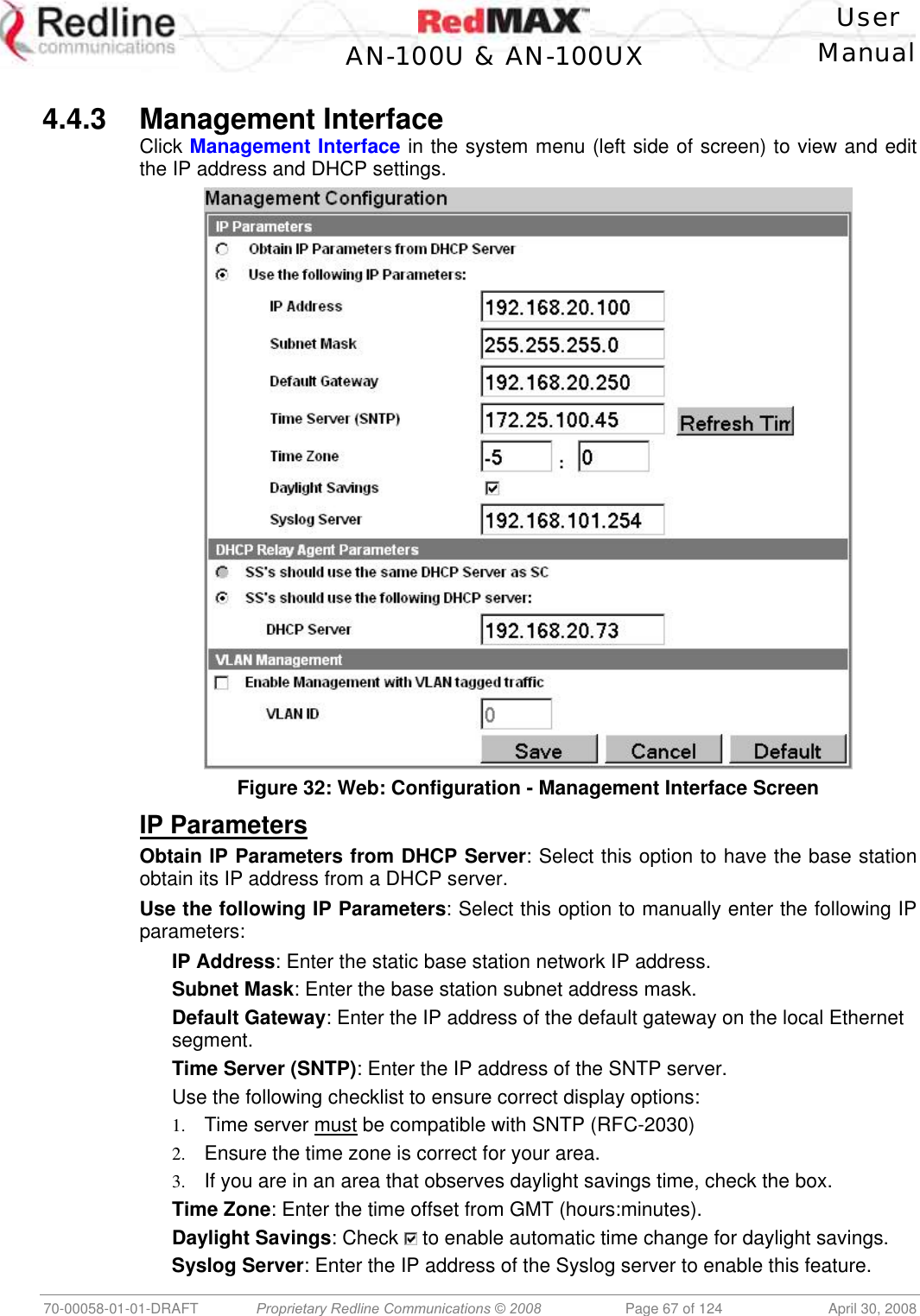   User  AN-100U &amp; AN-100UX Manual   70-00058-01-01-DRAFT  Proprietary Redline Communications © 2008   Page 67 of 124  April 30, 2008  4.4.3 Management Interface Click Management Interface in the system menu (left side of screen) to view and edit the IP address and DHCP settings.  Figure 32: Web: Configuration - Management Interface Screen IP Parameters Obtain IP Parameters from DHCP Server: Select this option to have the base station obtain its IP address from a DHCP server. Use the following IP Parameters: Select this option to manually enter the following IP parameters: IP Address: Enter the static base station network IP address. Subnet Mask: Enter the base station subnet address mask. Default Gateway: Enter the IP address of the default gateway on the local Ethernet segment. Time Server (SNTP): Enter the IP address of the SNTP server. Use the following checklist to ensure correct display options: 1.  Time server must be compatible with SNTP (RFC-2030) 2.  Ensure the time zone is correct for your area. 3.  If you are in an area that observes daylight savings time, check the box. Time Zone: Enter the time offset from GMT (hours:minutes). Daylight Savings: Check   to enable automatic time change for daylight savings. Syslog Server: Enter the IP address of the Syslog server to enable this feature. 