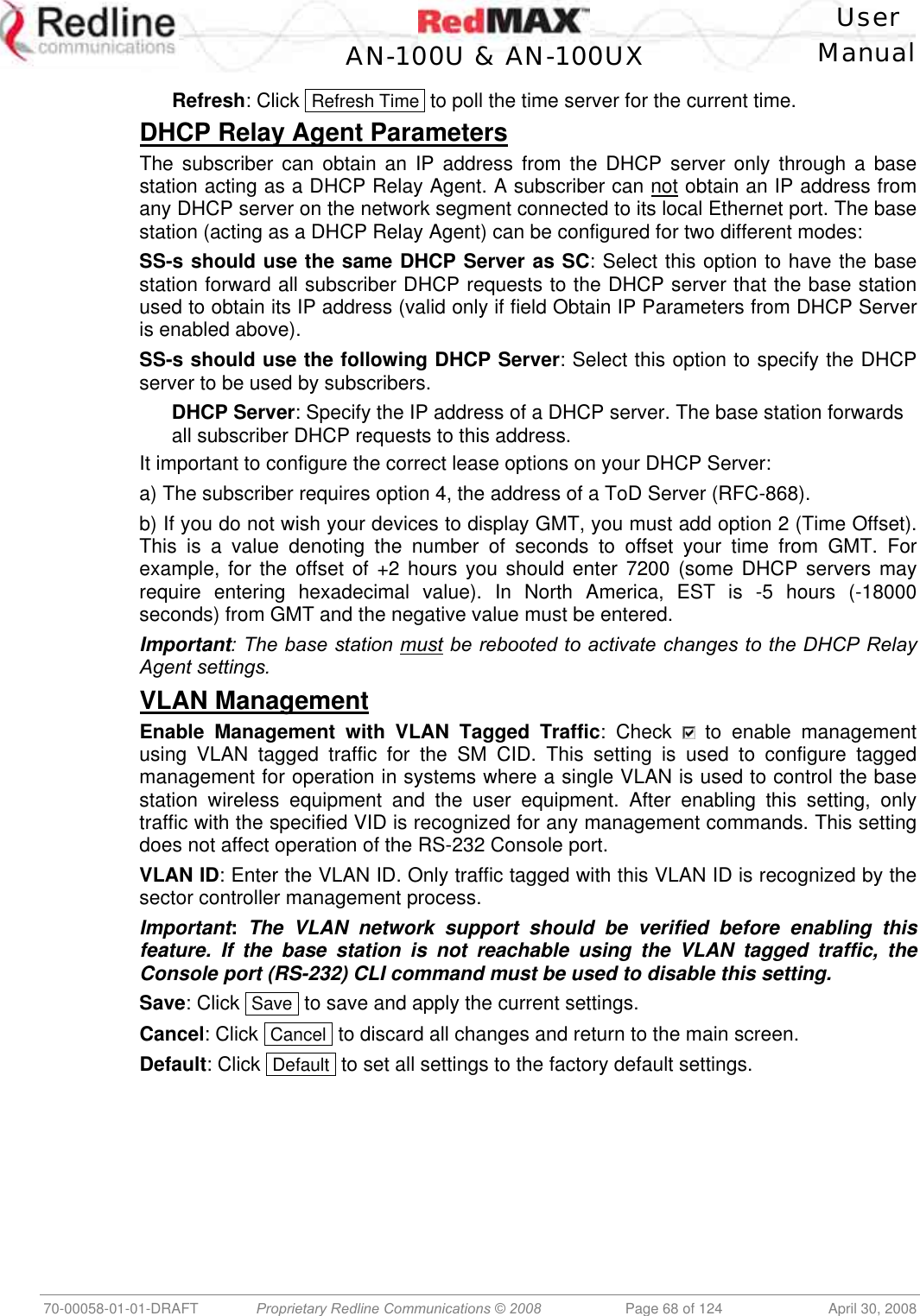    User  AN-100U &amp; AN-100UX Manual   70-00058-01-01-DRAFT  Proprietary Redline Communications © 2008   Page 68 of 124  April 30, 2008 Refresh: Click  Refresh Time  to poll the time server for the current time. DHCP Relay Agent Parameters The subscriber can obtain an IP address from the DHCP server only through a base station acting as a DHCP Relay Agent. A subscriber can not obtain an IP address from any DHCP server on the network segment connected to its local Ethernet port. The base station (acting as a DHCP Relay Agent) can be configured for two different modes: SS-s should use the same DHCP Server as SC: Select this option to have the base station forward all subscriber DHCP requests to the DHCP server that the base station used to obtain its IP address (valid only if field Obtain IP Parameters from DHCP Server is enabled above). SS-s should use the following DHCP Server: Select this option to specify the DHCP server to be used by subscribers. DHCP Server: Specify the IP address of a DHCP server. The base station forwards all subscriber DHCP requests to this address.  It important to configure the correct lease options on your DHCP Server: a) The subscriber requires option 4, the address of a ToD Server (RFC-868). b) If you do not wish your devices to display GMT, you must add option 2 (Time Offset). This is a value denoting the number of seconds to offset your time from GMT. For example, for the offset of +2 hours you should enter 7200 (some DHCP servers may require entering hexadecimal value). In North America, EST is -5 hours (-18000 seconds) from GMT and the negative value must be entered. Important: The base station must be rebooted to activate changes to the DHCP Relay Agent settings. VLAN Management Enable Management with VLAN Tagged Traffic: Check   to enable management using VLAN tagged traffic for the SM CID. This setting is used to configure tagged management for operation in systems where a single VLAN is used to control the base station wireless equipment and the user equipment. After enabling this setting, only traffic with the specified VID is recognized for any management commands. This setting does not affect operation of the RS-232 Console port. VLAN ID: Enter the VLAN ID. Only traffic tagged with this VLAN ID is recognized by the sector controller management process. Important: The VLAN network support should be verified before enabling this feature. If the base station is not reachable using the VLAN tagged traffic, the Console port (RS-232) CLI command must be used to disable this setting. Save: Click  Save  to save and apply the current settings. Cancel: Click  Cancel  to discard all changes and return to the main screen. Default: Click  Default  to set all settings to the factory default settings. 