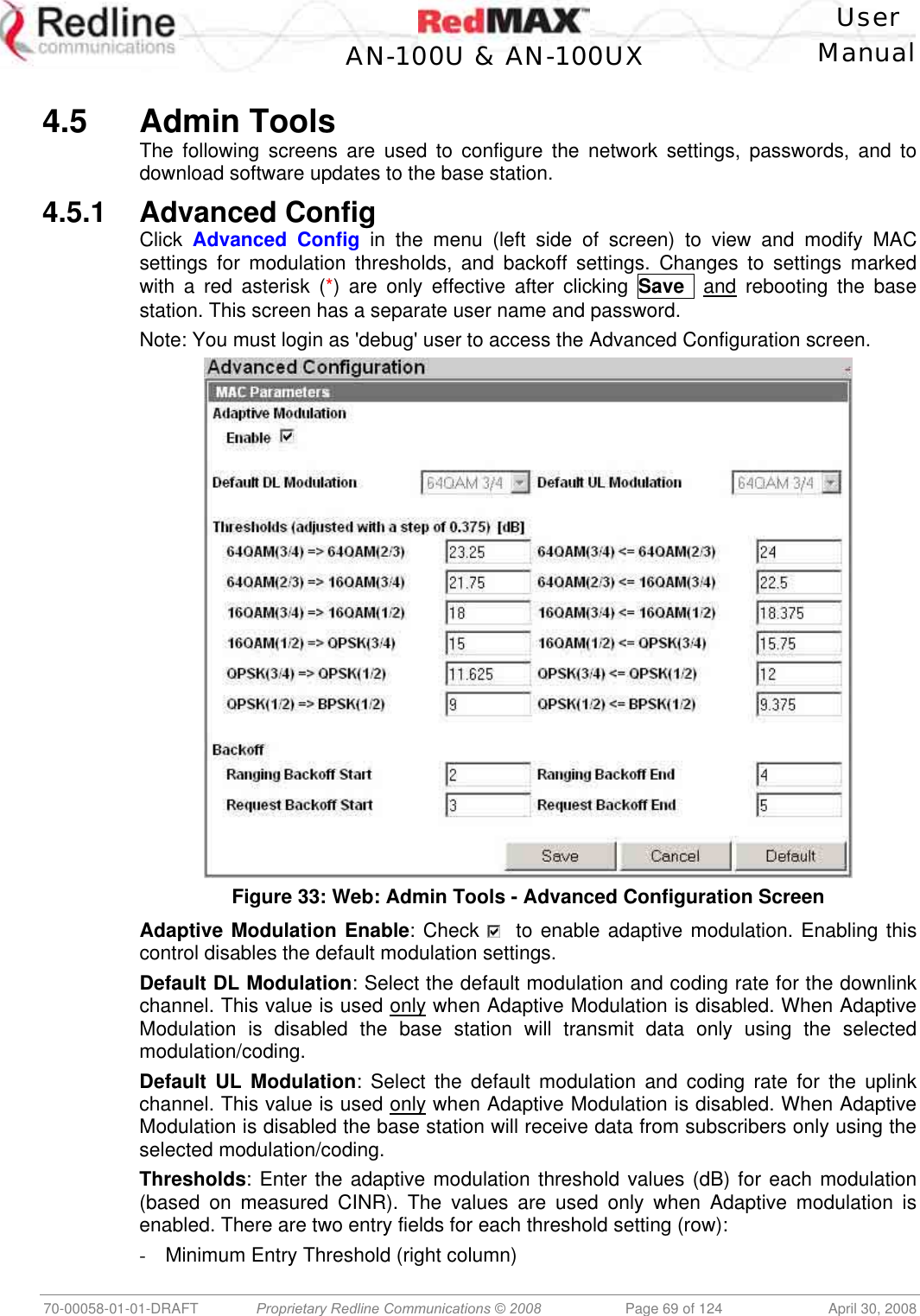   User  AN-100U &amp; AN-100UX Manual   70-00058-01-01-DRAFT  Proprietary Redline Communications © 2008   Page 69 of 124  April 30, 2008  4.5 Admin Tools The following screens are used to configure the network settings, passwords, and to download software updates to the base station. 4.5.1 Advanced Config Click  Advanced Config in the menu (left side of screen) to view and modify MAC settings for modulation thresholds, and backoff settings. Changes to settings marked with a red asterisk (*) are only effective after clicking Save   and rebooting the base station. This screen has a separate user name and password. Note: You must login as &apos;debug&apos; user to access the Advanced Configuration screen.  Figure 33: Web: Admin Tools - Advanced Configuration Screen Adaptive Modulation Enable: Check    to enable adaptive modulation. Enabling this control disables the default modulation settings. Default DL Modulation: Select the default modulation and coding rate for the downlink channel. This value is used only when Adaptive Modulation is disabled. When Adaptive Modulation is disabled the base station will transmit data only using the selected modulation/coding. Default UL Modulation: Select the default modulation and coding rate for the uplink channel. This value is used only when Adaptive Modulation is disabled. When Adaptive Modulation is disabled the base station will receive data from subscribers only using the selected modulation/coding. Thresholds: Enter the adaptive modulation threshold values (dB) for each modulation (based on measured CINR). The values are used only when Adaptive modulation is enabled. There are two entry fields for each threshold setting (row): -  Minimum Entry Threshold (right column) 