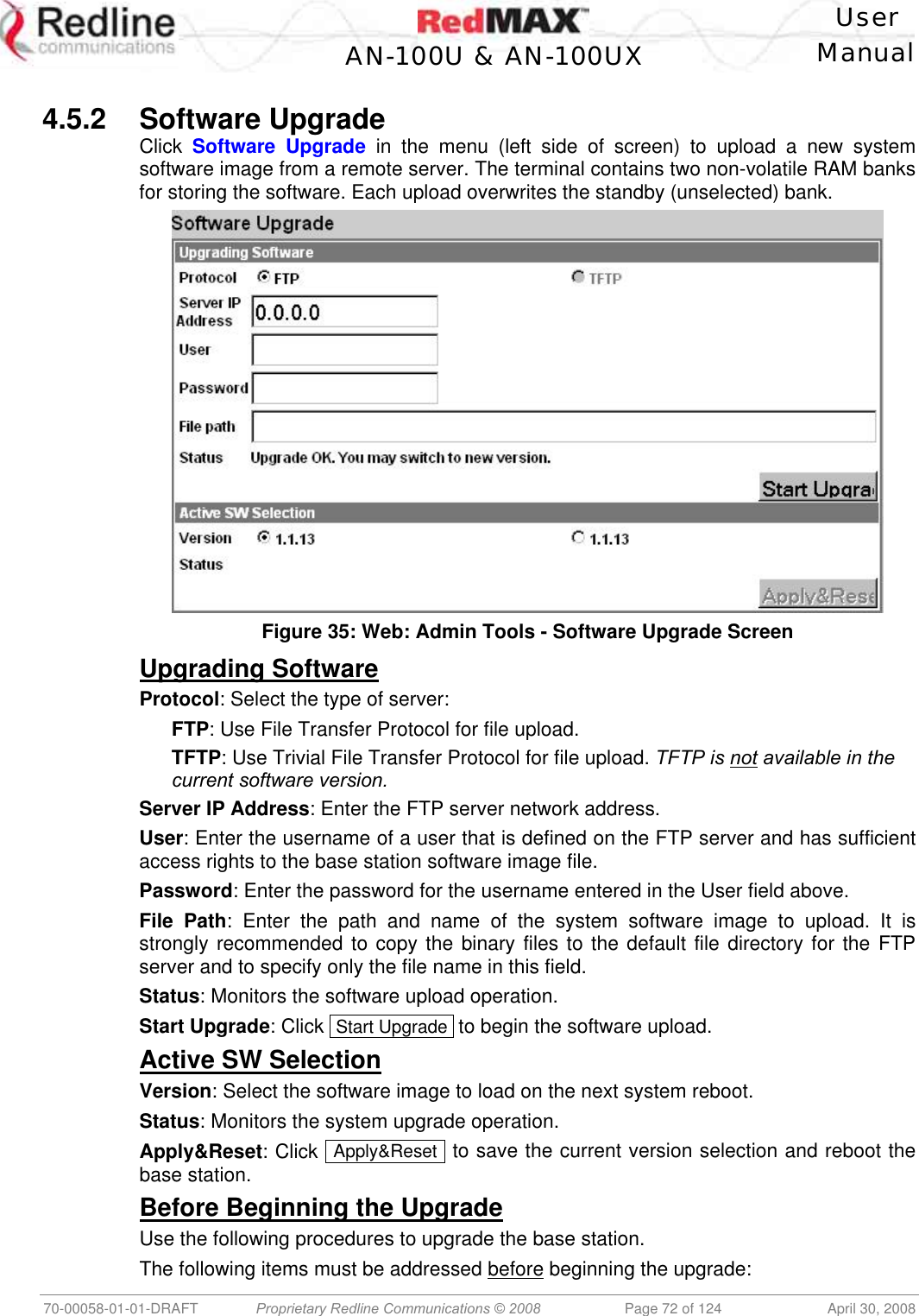    User  AN-100U &amp; AN-100UX Manual   70-00058-01-01-DRAFT  Proprietary Redline Communications © 2008   Page 72 of 124  April 30, 2008  4.5.2 Software Upgrade Click  Software Upgrade in the menu (left side of screen) to upload a new system software image from a remote server. The terminal contains two non-volatile RAM banks for storing the software. Each upload overwrites the standby (unselected) bank.  Figure 35: Web: Admin Tools - Software Upgrade Screen Upgrading Software Protocol: Select the type of server: FTP: Use File Transfer Protocol for file upload. TFTP: Use Trivial File Transfer Protocol for file upload. TFTP is not available in the current software version. Server IP Address: Enter the FTP server network address. User: Enter the username of a user that is defined on the FTP server and has sufficient access rights to the base station software image file. Password: Enter the password for the username entered in the User field above. File Path: Enter the path and name of the system software image to upload. It is strongly recommended to copy the binary files to the default file directory for the FTP server and to specify only the file name in this field. Status: Monitors the software upload operation. Start Upgrade: Click  Start Upgrade  to begin the software upload. Active SW Selection Version: Select the software image to load on the next system reboot. Status: Monitors the system upgrade operation. Apply&amp;Reset: Click  Apply&amp;Reset  to save the current version selection and reboot the base station. Before Beginning the Upgrade Use the following procedures to upgrade the base station. The following items must be addressed before beginning the upgrade: 