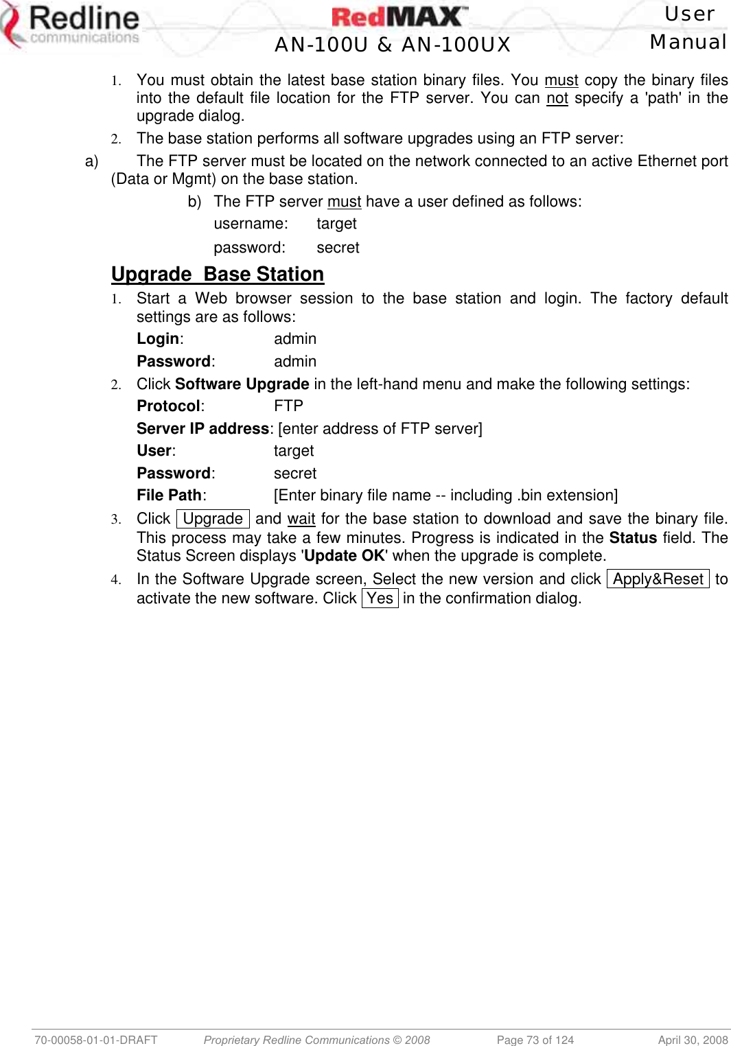    User  AN-100U &amp; AN-100UX Manual   70-00058-01-01-DRAFT  Proprietary Redline Communications © 2008   Page 73 of 124  April 30, 2008 1.  You must obtain the latest base station binary files. You must copy the binary files into the default file location for the FTP server. You can not specify a &apos;path&apos; in the upgrade dialog. 2.  The base station performs all software upgrades using an FTP server: a)  The FTP server must be located on the network connected to an active Ethernet port (Data or Mgmt) on the base station. b)  The FTP server must have a user defined as follows:   username: target   password: secret Upgrade  Base Station 1.  Start a Web browser session to the base station and login. The factory default settings are as follows: Login:      admin Password:      admin 2.  Click Software Upgrade in the left-hand menu and make the following settings: Protocol:   FTP Server IP address: [enter address of FTP server] User:  target Password:   secret File Path:    [Enter binary file name -- including .bin extension]   3.  Click  Upgrade  and wait for the base station to download and save the binary file. This process may take a few minutes. Progress is indicated in the Status field. The Status Screen displays &apos;Update OK&apos; when the upgrade is complete. 4.  In the Software Upgrade screen, Select the new version and click  Apply&amp;Reset  to activate the new software. Click  Yes  in the confirmation dialog. 