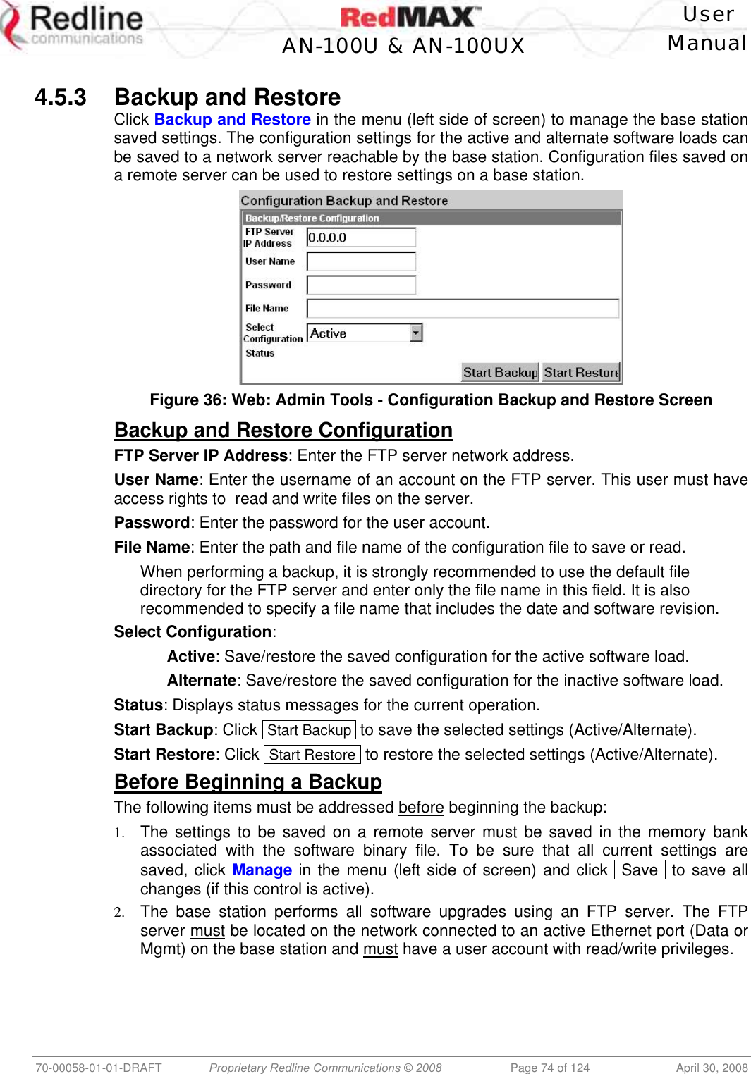    User  AN-100U &amp; AN-100UX Manual   70-00058-01-01-DRAFT  Proprietary Redline Communications © 2008   Page 74 of 124  April 30, 2008  4.5.3  Backup and Restore Click Backup and Restore in the menu (left side of screen) to manage the base station saved settings. The configuration settings for the active and alternate software loads can be saved to a network server reachable by the base station. Configuration files saved on a remote server can be used to restore settings on a base station.   Figure 36: Web: Admin Tools - Configuration Backup and Restore Screen Backup and Restore Configuration FTP Server IP Address: Enter the FTP server network address. User Name: Enter the username of an account on the FTP server. This user must have access rights to  read and write files on the server. Password: Enter the password for the user account. File Name: Enter the path and file name of the configuration file to save or read. When performing a backup, it is strongly recommended to use the default file directory for the FTP server and enter only the file name in this field. It is also recommended to specify a file name that includes the date and software revision. Select Configuration:   Active: Save/restore the saved configuration for the active software load.  Alternate: Save/restore the saved configuration for the inactive software load. Status: Displays status messages for the current operation. Start Backup: Click  Start Backup  to save the selected settings (Active/Alternate). Start Restore: Click  Start Restore  to restore the selected settings (Active/Alternate). Before Beginning a Backup The following items must be addressed before beginning the backup: 1.  The settings to be saved on a remote server must be saved in the memory bank associated with the software binary file. To be sure that all current settings are saved, click Manage in the menu (left side of screen) and click  Save  to save all changes (if this control is active). 2.  The base station performs all software upgrades using an FTP server. The FTP server must be located on the network connected to an active Ethernet port (Data or Mgmt) on the base station and must have a user account with read/write privileges. 