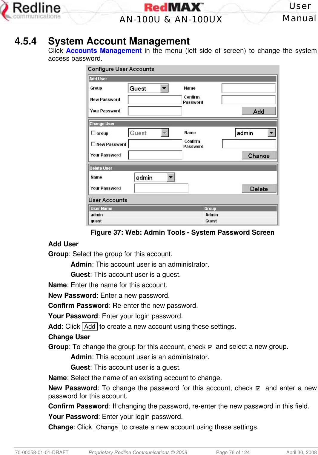    User  AN-100U &amp; AN-100UX Manual   70-00058-01-01-DRAFT  Proprietary Redline Communications © 2008   Page 76 of 124  April 30, 2008  4.5.4 System Account Management Click Accounts Management in the menu (left side of screen) to change the system access password.  Figure 37: Web: Admin Tools - System Password Screen Add User Group: Select the group for this account.  Admin: This account user is an administrator.  Guest: This account user is a guest. Name: Enter the name for this account. New Password: Enter a new password. Confirm Password: Re-enter the new password. Your Password: Enter your login password. Add: Click  Add  to create a new account using these settings. Change User Group: To change the group for this account, check    and select a new group.  Admin: This account user is an administrator.  Guest: This account user is a guest. Name: Select the name of an existing account to change. New Password: To change the password for this account, check    and enter a new password for this account. Confirm Password: If changing the password, re-enter the new password in this field. Your Password: Enter your login password. Change: Click  Change  to create a new account using these settings. 