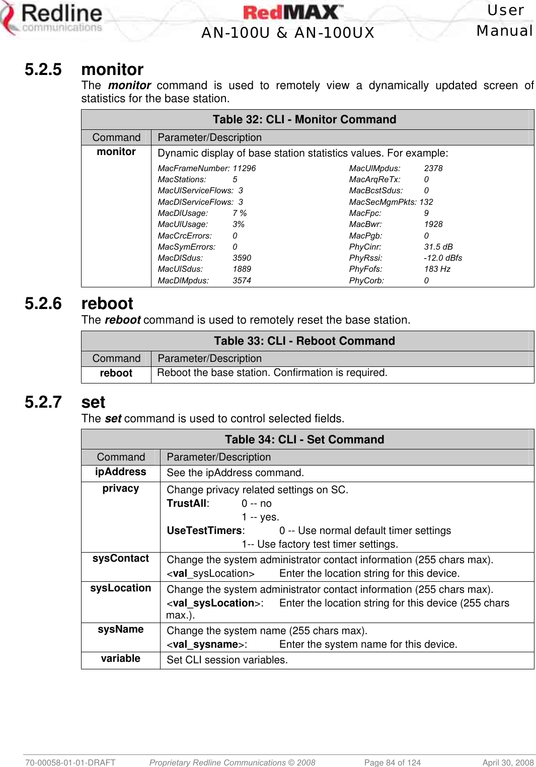    User  AN-100U &amp; AN-100UX Manual   70-00058-01-01-DRAFT  Proprietary Redline Communications © 2008   Page 84 of 124  April 30, 2008  5.2.5 monitor The  monitor command is used to remotely view a dynamically updated screen of statistics for the base station. Table 32: CLI - Monitor Command Command  Parameter/Description monitor Dynamic display of base station statistics values. For example:  MacFrameNumber: 11296 MacStations: 5 MacUlServiceFlows:  3 MacDlServiceFlows:  3 MacDlUsage:   7 % MacUlUsage: 3% MacCrcErrors: 0 MacSymErrors: 0 MacDlSdus: 3590 MacUlSdus:   1889 MacDlMpdus: 3574 MacUlMpdus: 2378 MacArqReTx: 0 MacBcstSdus: 0 MacSecMgmPkts: 132 MacFpc:   9 MacBwr:   1928 MacPgb:   0 PhyCinr:   31.5 dB PhyRssi:   -12.0 dBfs PhyFofs:   183 Hz PhyCorb:   0 5.2.6 reboot The reboot command is used to remotely reset the base station. Table 33: CLI - Reboot Command Command  Parameter/Description reboot Reboot the base station. Confirmation is required.  5.2.7 set The set command is used to control selected fields. Table 34: CLI - Set Command Command  Parameter/Description ipAddress See the ipAddress command. privacy  Change privacy related settings on SC. TrustAll:  0 -- no     1 -- yes. UseTestTimers:  0 -- Use normal default timer settings     1-- Use factory test timer settings. sysContact  Change the system administrator contact information (255 chars max). &lt;val_sysLocation&gt;  Enter the location string for this device. sysLocation  Change the system administrator contact information (255 chars max). &lt;val_sysLocation&gt;:  Enter the location string for this device (255 chars max.). sysName  Change the system name (255 chars max). &lt;val_sysname&gt;:  Enter the system name for this device. variable  Set CLI session variables.  