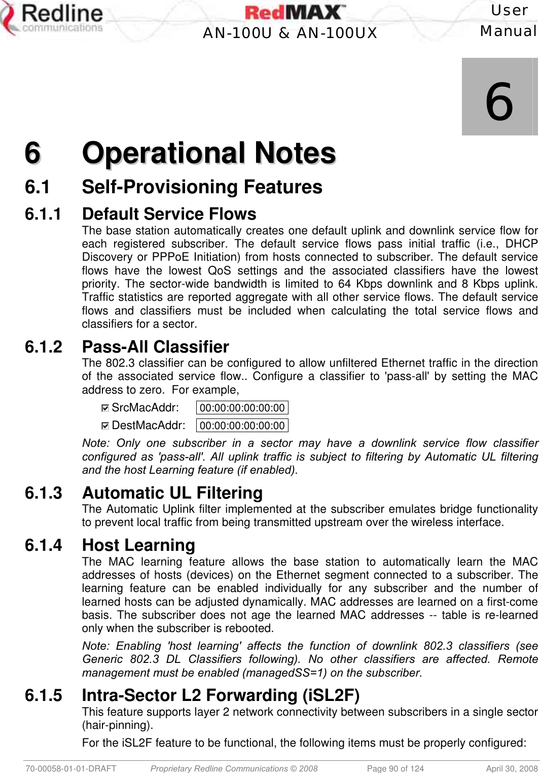    User  AN-100U &amp; AN-100UX Manual   70-00058-01-01-DRAFT  Proprietary Redline Communications © 2008   Page 90 of 124  April 30, 2008             6 66  OOppeerraattiioonnaall  NNootteess  6.1 Self-Provisioning Features 6.1.1 Default Service Flows The base station automatically creates one default uplink and downlink service flow for each registered subscriber. The default service flows pass initial traffic (i.e., DHCP Discovery or PPPoE Initiation) from hosts connected to subscriber. The default service flows have the lowest QoS settings and the associated classifiers have the lowest priority. The sector-wide bandwidth is limited to 64 Kbps downlink and 8 Kbps uplink. Traffic statistics are reported aggregate with all other service flows. The default service flows and classifiers must be included when calculating the total service flows and classifiers for a sector. 6.1.2 Pass-All Classifier The 802.3 classifier can be configured to allow unfiltered Ethernet traffic in the direction of the associated service flow.. Configure a classifier to &apos;pass-all&apos; by setting the MAC address to zero.  For example,    SrcMacAddr:   00:00:00:00:00:00 .   DestMacAddr:   00:00:00:00:00:00 . Note: Only one subscriber in a sector may have a downlink service flow classifier configured as &apos;pass-all&apos;. All uplink traffic is subject to filtering by Automatic UL filtering and the host Learning feature (if enabled).  6.1.3  Automatic UL Filtering The Automatic Uplink filter implemented at the subscriber emulates bridge functionality to prevent local traffic from being transmitted upstream over the wireless interface. 6.1.4 Host Learning The MAC learning feature allows the base station to automatically learn the MAC addresses of hosts (devices) on the Ethernet segment connected to a subscriber. The learning feature can be enabled individually for any subscriber and the number of learned hosts can be adjusted dynamically. MAC addresses are learned on a first-come basis. The subscriber does not age the learned MAC addresses -- table is re-learned only when the subscriber is rebooted.  Note: Enabling &apos;host learning&apos; affects the function of downlink 802.3 classifiers (see Generic 802.3 DL Classifiers following). No other classifiers are affected. Remote management must be enabled (managedSS=1) on the subscriber. 6.1.5  Intra-Sector L2 Forwarding (iSL2F) This feature supports layer 2 network connectivity between subscribers in a single sector (hair-pinning). For the iSL2F feature to be functional, the following items must be properly configured: 