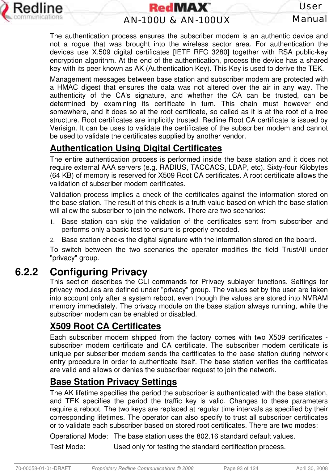    User  AN-100U &amp; AN-100UX Manual   70-00058-01-01-DRAFT  Proprietary Redline Communications © 2008   Page 93 of 124  April 30, 2008 The authentication process ensures the subscriber modem is an authentic device and not a rogue that was brought into the wireless sector area. For authentication the devices use X.509 digital certificates [IETF RFC 3280] together with RSA public-key encryption algorithm. At the end of the authentication, process the device has a shared key with its peer known as AK (Authentication Key). This Key is used to derive the TEK.  Management messages between base station and subscriber modem are protected with a HMAC digest that ensures the data was not altered over the air in any way. The authenticity of the CA&apos;s signature, and whether the CA can be trusted, can be determined by examining its certificate in turn. This chain must however end somewhere, and it does so at the root certificate, so called as it is at the root of a tree structure. Root certificates are implicitly trusted. Redline Root CA certificate is issued by Verisign. It can be uses to validate the certificates of the subscriber modem and cannot be used to validate the certificates supplied by another vendor. Authentication Using Digital Certificates The entire authentication process is performed inside the base station and it does not require external AAA servers (e.g. RADIUS, TACCACS, LDAP, etc). Sixty-four Kilobytes (64 KB) of memory is reserved for X509 Root CA certificates. A root certificate allows the validation of subscriber modem certificates.  Validation process implies a check of the certificates against the information stored on the base station. The result of this check is a truth value based on which the base station will allow the subscriber to join the network. There are two scenarios: 1.  Base station can skip the validation of the certificates sent from subscriber and performs only a basic test to ensure is properly encoded. 2.  Base station checks the digital signature with the information stored on the board. To switch between the two scenarios the operator modifies the field TrustAll under &quot;privacy&quot; group. 6.2.2 Configuring Privacy This section describes the CLI commands for Privacy sublayer functions. Settings for privacy modules are defined under &quot;privacy&quot; group. The values set by the user are taken into account only after a system reboot, even though the values are stored into NVRAM memory immediately. The privacy module on the base station always running, while the subscriber modem can be enabled or disabled. X509 Root CA Certificates Each subscriber modem shipped from the factory comes with two X509 certificates - subscriber modem certificate and CA certificate. The subscriber modem certificate is unique per subscriber modem sends the certificates to the base station during network entry procedure in order to authenticate itself. The base station verifies the certificates are valid and allows or denies the subscriber request to join the network. Base Station Privacy Settings The AK lifetime specifies the period the subscriber is authenticated with the base station, and TEK specifies the period the traffic key is valid. Changes to these parameters require a reboot. The two keys are replaced at regular time intervals as specified by their corresponding lifetimes. The operator can also specify to trust all subscriber certificates or to validate each subscriber based on stored root certificates. There are two modes: Operational Mode:  The base station uses the 802.16 standard default values. Test Mode:  Used only for testing the standard certification process. 