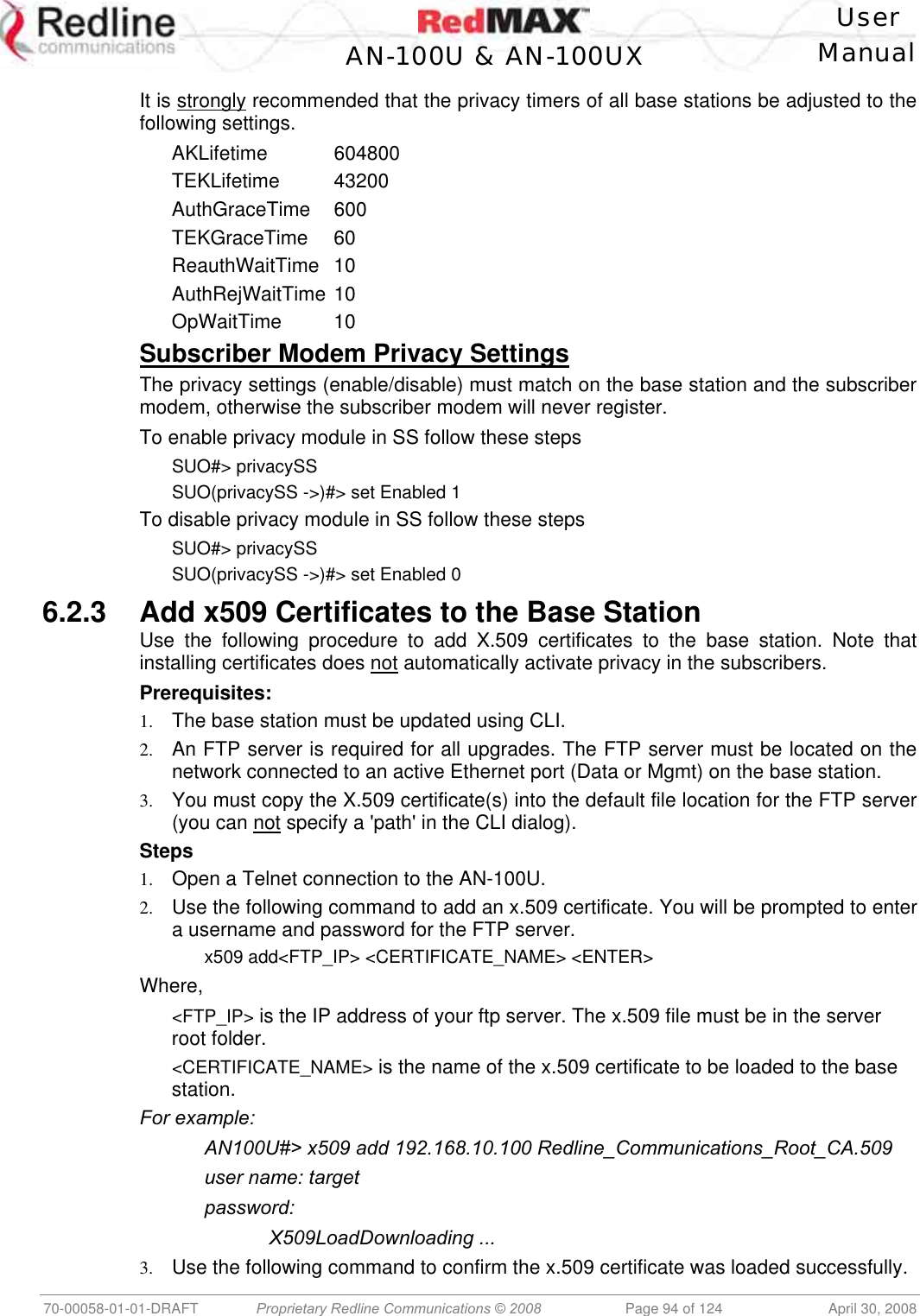   User  AN-100U &amp; AN-100UX Manual   70-00058-01-01-DRAFT  Proprietary Redline Communications © 2008   Page 94 of 124  April 30, 2008 It is strongly recommended that the privacy timers of all base stations be adjusted to the following settings. AKLifetime  604800 TEKLifetime   43200 AuthGraceTime 600 TEKGraceTime 60 ReauthWaitTime 10 AuthRejWaitTime 10 OpWaitTime   10 Subscriber Modem Privacy Settings The privacy settings (enable/disable) must match on the base station and the subscriber modem, otherwise the subscriber modem will never register. To enable privacy module in SS follow these steps SUO#&gt; privacySS SUO(privacySS -&gt;)#&gt; set Enabled 1 To disable privacy module in SS follow these steps SUO#&gt; privacySS SUO(privacySS -&gt;)#&gt; set Enabled 0 6.2.3  Add x509 Certificates to the Base Station Use the following procedure to add X.509 certificates to the base station. Note that installing certificates does not automatically activate privacy in the subscribers. Prerequisites: 1.  The base station must be updated using CLI. 2.  An FTP server is required for all upgrades. The FTP server must be located on the network connected to an active Ethernet port (Data or Mgmt) on the base station. 3.  You must copy the X.509 certificate(s) into the default file location for the FTP server (you can not specify a &apos;path&apos; in the CLI dialog). Steps 1.  Open a Telnet connection to the AN-100U. 2.  Use the following command to add an x.509 certificate. You will be prompted to enter a username and password for the FTP server.   x509 add&lt;FTP_IP&gt; &lt;CERTIFICATE_NAME&gt; &lt;ENTER&gt; Where, &lt;FTP_IP&gt; is the IP address of your ftp server. The x.509 file must be in the server root folder. &lt;CERTIFICATE_NAME&gt; is the name of the x.509 certificate to be loaded to the base station. For example:   AN100U#&gt; x509 add 192.168.10.100 Redline_Communications_Root_CA.509   user name: target  password:   X509LoadDownloading ... 3.  Use the following command to confirm the x.509 certificate was loaded successfully.  
