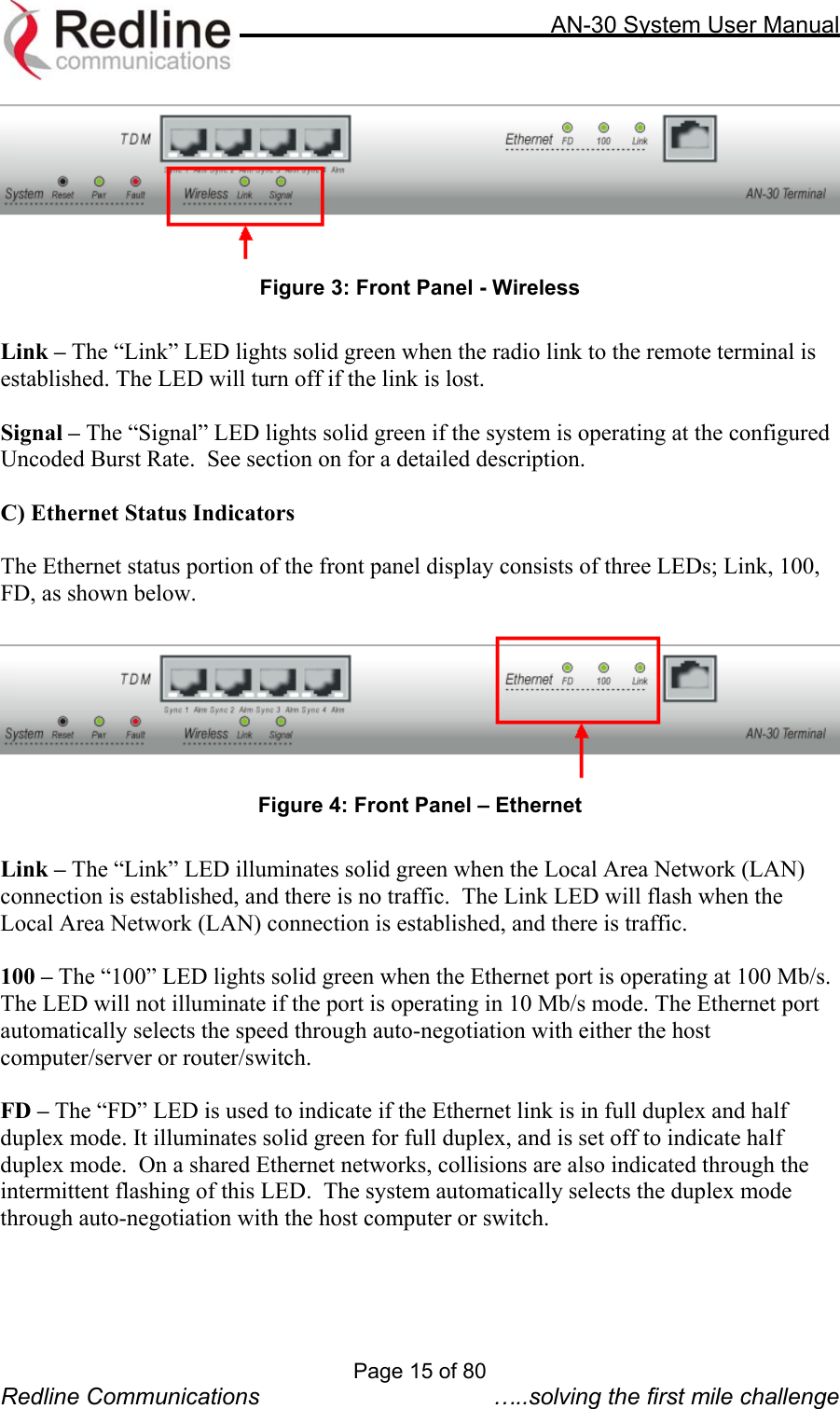     AN-30 System User Manual   Figure 3: Front Panel - Wireless  Link – The “Link” LED lights solid green when the radio link to the remote terminal is established. The LED will turn off if the link is lost.   Signal – The “Signal” LED lights solid green if the system is operating at the configured Uncoded Burst Rate.  See section on for a detailed description.  C) Ethernet Status Indicators  The Ethernet status portion of the front panel display consists of three LEDs; Link, 100, FD, as shown below.   Figure 4: Front Panel – Ethernet  Link – The “Link” LED illuminates solid green when the Local Area Network (LAN) connection is established, and there is no traffic.  The Link LED will flash when the Local Area Network (LAN) connection is established, and there is traffic.  100 – The “100” LED lights solid green when the Ethernet port is operating at 100 Mb/s.  The LED will not illuminate if the port is operating in 10 Mb/s mode. The Ethernet port automatically selects the speed through auto-negotiation with either the host computer/server or router/switch.  FD – The “FD” LED is used to indicate if the Ethernet link is in full duplex and half duplex mode. It illuminates solid green for full duplex, and is set off to indicate half duplex mode.  On a shared Ethernet networks, collisions are also indicated through the intermittent flashing of this LED.  The system automatically selects the duplex mode through auto-negotiation with the host computer or switch.       Page 15 of 80 Redline Communications  …..solving the first mile challenge 