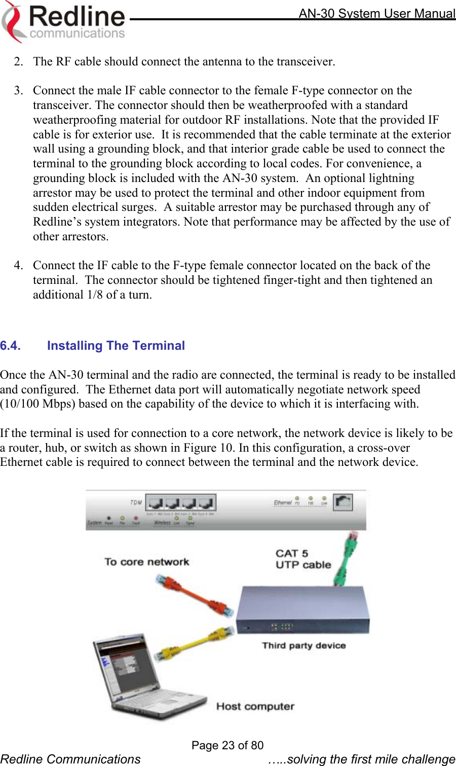     AN-30 System User Manual  2.  The RF cable should connect the antenna to the transceiver.   3.  Connect the male IF cable connector to the female F-type connector on the transceiver. The connector should then be weatherproofed with a standard weatherproofing material for outdoor RF installations. Note that the provided IF cable is for exterior use.  It is recommended that the cable terminate at the exterior wall using a grounding block, and that interior grade cable be used to connect the terminal to the grounding block according to local codes. For convenience, a grounding block is included with the AN-30 system.  An optional lightning arrestor may be used to protect the terminal and other indoor equipment from sudden electrical surges.  A suitable arrestor may be purchased through any of Redline’s system integrators. Note that performance may be affected by the use of other arrestors.  4.  Connect the IF cable to the F-type female connector located on the back of the terminal.  The connector should be tightened finger-tight and then tightened an additional 1/8 of a turn.    6.4. Installing The Terminal  Once the AN-30 terminal and the radio are connected, the terminal is ready to be installed and configured.  The Ethernet data port will automatically negotiate network speed (10/100 Mbps) based on the capability of the device to which it is interfacing with.  If the terminal is used for connection to a core network, the network device is likely to be a router, hub, or switch as shown in Figure 10. In this configuration, a cross-over Ethernet cable is required to connect between the terminal and the network device.   Page 23 of 80 Redline Communications  …..solving the first mile challenge 