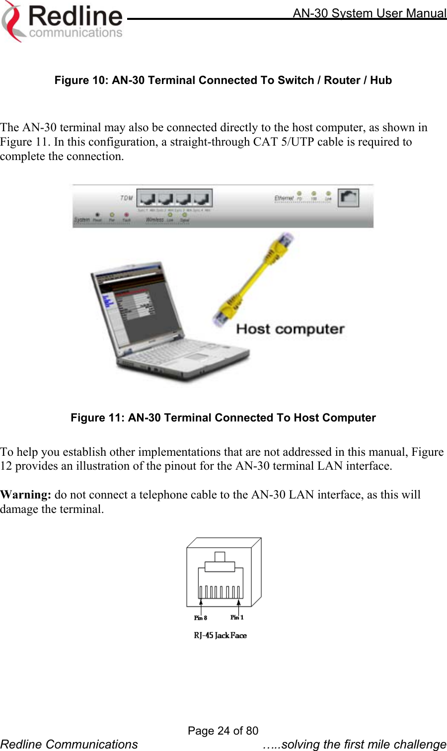     AN-30 System User Manual   Figure 10: AN-30 Terminal Connected To Switch / Router / Hub   The AN-30 terminal may also be connected directly to the host computer, as shown in Figure 11. In this configuration, a straight-through CAT 5/UTP cable is required to complete the connection.      Figure 11: AN-30 Terminal Connected To Host Computer  To help you establish other implementations that are not addressed in this manual, Figure 12 provides an illustration of the pinout for the AN-30 terminal LAN interface.    Warning: do not connect a telephone cable to the AN-30 LAN interface, as this will damage the terminal.    Page 24 of 80 Redline Communications  …..solving the first mile challenge 