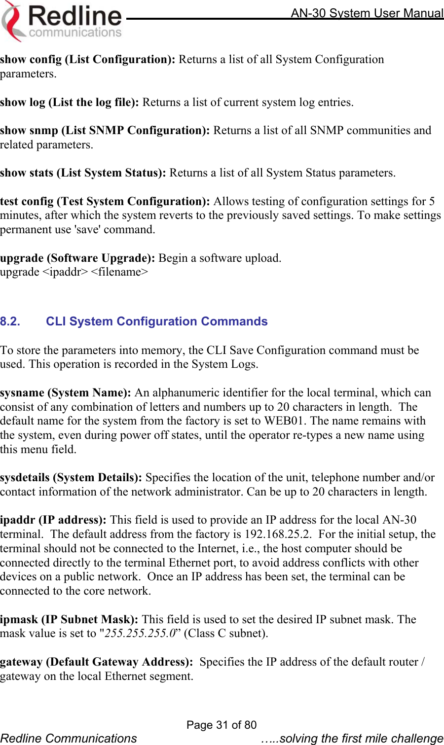     AN-30 System User Manual  show config (List Configuration): Returns a list of all System Configuration parameters.  show log (List the log file): Returns a list of current system log entries.  show snmp (List SNMP Configuration): Returns a list of all SNMP communities and  related parameters.  show stats (List System Status): Returns a list of all System Status parameters.  test config (Test System Configuration): Allows testing of configuration settings for 5 minutes, after which the system reverts to the previously saved settings. To make settings permanent use &apos;save&apos; command.  upgrade (Software Upgrade): Begin a software upload. upgrade &lt;ipaddr&gt; &lt;filename&gt;    8.2.  CLI System Configuration Commands  To store the parameters into memory, the CLI Save Configuration command must be used. This operation is recorded in the System Logs.    sysname (System Name): An alphanumeric identifier for the local terminal, which can consist of any combination of letters and numbers up to 20 characters in length.  The default name for the system from the factory is set to WEB01. The name remains with the system, even during power off states, until the operator re-types a new name using this menu field.  sysdetails (System Details): Specifies the location of the unit, telephone number and/or contact information of the network administrator. Can be up to 20 characters in length.   ipaddr (IP address): This field is used to provide an IP address for the local AN-30 terminal.  The default address from the factory is 192.168.25.2.  For the initial setup, the terminal should not be connected to the Internet, i.e., the host computer should be connected directly to the terminal Ethernet port, to avoid address conflicts with other devices on a public network.  Once an IP address has been set, the terminal can be connected to the core network.    ipmask (IP Subnet Mask): This field is used to set the desired IP subnet mask. The mask value is set to &quot;255.255.255.0” (Class C subnet).  gateway (Default Gateway Address):  Specifies the IP address of the default router / gateway on the local Ethernet segment.  Page 31 of 80 Redline Communications  …..solving the first mile challenge 