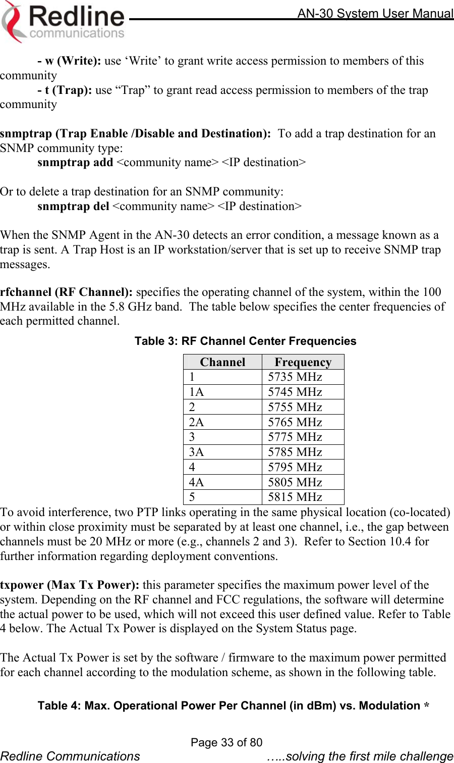     AN-30 System User Manual  - w (Write): use ‘Write’ to grant write access permission to members of this community - t (Trap): use “Trap” to grant read access permission to members of the trap community  snmptrap (Trap Enable /Disable and Destination):  To add a trap destination for an SNMP community type: snmptrap add &lt;community name&gt; &lt;IP destination&gt;  Or to delete a trap destination for an SNMP community: snmptrap del &lt;community name&gt; &lt;IP destination&gt;  When the SNMP Agent in the AN-30 detects an error condition, a message known as a trap is sent. A Trap Host is an IP workstation/server that is set up to receive SNMP trap messages.  rfchannel (RF Channel): specifies the operating channel of the system, within the 100 MHz available in the 5.8 GHz band.  The table below specifies the center frequencies of each permitted channel. Table 3: RF Channel Center Frequencies Channel  Frequency 1 5735 MHz 1A 5745 MHz 2 5755 MHz 2A 5765 MHz 3 5775 MHz 3A 5785 MHz 4 5795 MHz 4A 5805 MHz 5 5815 MHz To avoid interference, two PTP links operating in the same physical location (co-located) or within close proximity must be separated by at least one channel, i.e., the gap between channels must be 20 MHz or more (e.g., channels 2 and 3).  Refer to Section 10.4 for further information regarding deployment conventions.    txpower (Max Tx Power): this parameter specifies the maximum power level of the system. Depending on the RF channel and FCC regulations, the software will determine the actual power to be used, which will not exceed this user defined value. Refer to Table 4 below. The Actual Tx Power is displayed on the System Status page.  The Actual Tx Power is set by the software / firmware to the maximum power permitted for each channel according to the modulation scheme, as shown in the following table.    Page 33 of 80 Redline Communications  …..solving the first mile challenge *Table 4: Max. Operational Power Per Channel (in dBm) vs. Modulation 
