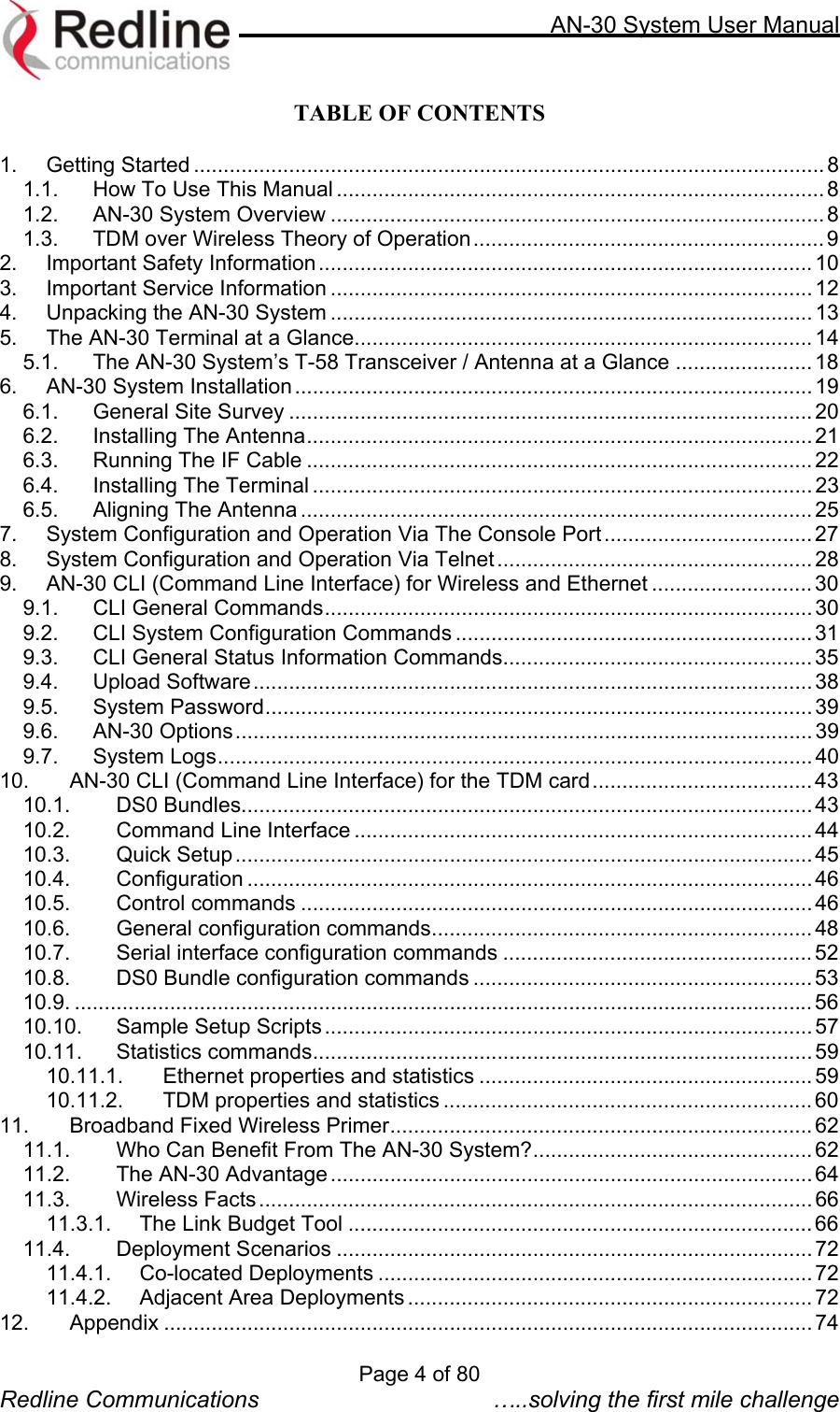     AN-30 System User Manual  TABLE OF CONTENTS  1. Getting Started .......................................................................................................... 8 1.1. How To Use This Manual ..................................................................................8 1.2. AN-30 System Overview ................................................................................... 8 1.3. TDM over Wireless Theory of Operation...........................................................9 2. Important Safety Information...................................................................................10 3. Important Service Information ................................................................................. 12 4. Unpacking the AN-30 System ................................................................................. 13 5. The AN-30 Terminal at a Glance............................................................................. 14 5.1. The AN-30 System’s T-58 Transceiver / Antenna at a Glance ....................... 18 6. AN-30 System Installation.......................................................................................19 6.1. General Site Survey ........................................................................................ 20 6.2. Installing The Antenna..................................................................................... 21 6.3. Running The IF Cable .....................................................................................22 6.4. Installing The Terminal ....................................................................................23 6.5. Aligning The Antenna ...................................................................................... 25 7. System Configuration and Operation Via The Console Port ................................... 27 8. System Configuration and Operation Via Telnet.....................................................28 9. AN-30 CLI (Command Line Interface) for Wireless and Ethernet ........................... 30 9.1. CLI General Commands.................................................................................. 30 9.2. CLI System Configuration Commands ............................................................ 31 9.3. CLI General Status Information Commands....................................................35 9.4. Upload Software.............................................................................................. 38 9.5. System Password............................................................................................ 39 9.6. AN-30 Options................................................................................................. 39 9.7. System Logs.................................................................................................... 40 10. AN-30 CLI (Command Line Interface) for the TDM card.....................................43 10.1. DS0 Bundles................................................................................................ 43 10.2. Command Line Interface ............................................................................. 44 10.3. Quick Setup................................................................................................. 45 10.4. Configuration ............................................................................................... 46 10.5. Control commands ...................................................................................... 46 10.6. General configuration commands................................................................ 48 10.7. Serial interface configuration commands .................................................... 52 10.8. DS0 Bundle configuration commands ......................................................... 53 10.9. ............................................................................................................................ 56 10.10. Sample Setup Scripts..................................................................................57 10.11. Statistics commands.................................................................................... 59 10.11.1. Ethernet properties and statistics ........................................................ 59 10.11.2. TDM properties and statistics ..............................................................60 11. Broadband Fixed Wireless Primer....................................................................... 62 11.1. Who Can Benefit From The AN-30 System?............................................... 62 11.2. The AN-30 Advantage ................................................................................. 64 11.3. Wireless Facts............................................................................................. 66 11.3.1. The Link Budget Tool .............................................................................. 66 11.4. Deployment Scenarios ................................................................................ 72 11.4.1. Co-located Deployments .........................................................................72 11.4.2. Adjacent Area Deployments .................................................................... 72 12. Appendix ............................................................................................................. 74 Page 4 of 80 Redline Communications  …..solving the first mile challenge 