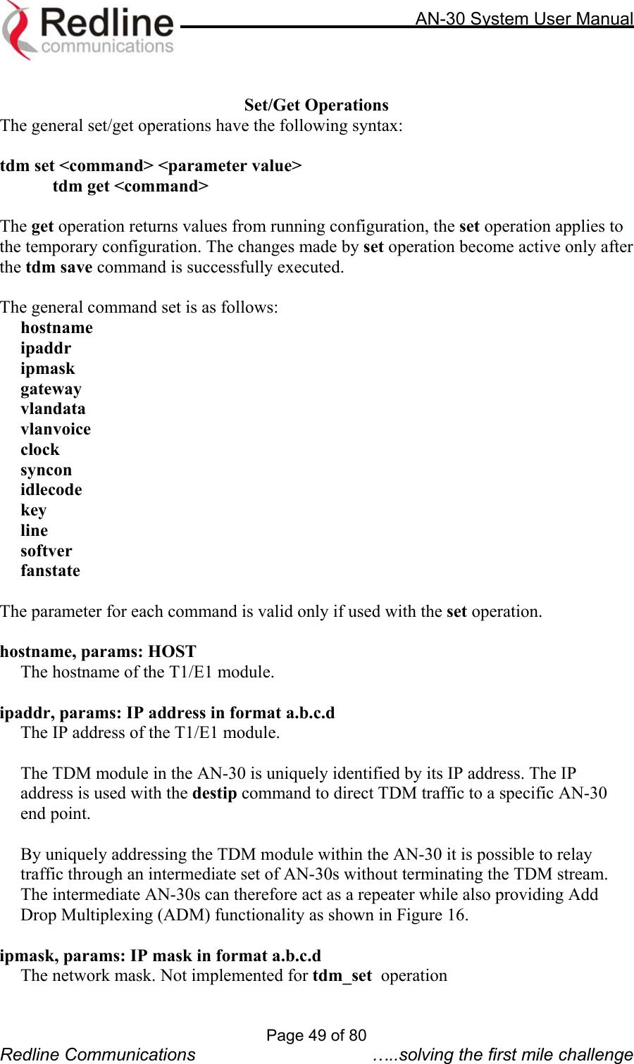     AN-30 System User Manual   Set/Get Operations The general set/get operations have the following syntax:  tdm set &lt;command&gt; &lt;parameter value&gt;   tdm get &lt;command&gt;  The get operation returns values from running configuration, the set operation applies to the temporary configuration. The changes made by set operation become active only after the tdm save command is successfully executed.  The general command set is as follows:  hostname ipaddr ipmask gateway vlandata vlanvoice clock syncon idlecode key line softver fanstate  The parameter for each command is valid only if used with the set operation.  hostname, params: HOST   The hostname of the T1/E1 module.   ipaddr, params: IP address in format a.b.c.d The IP address of the T1/E1 module.  The TDM module in the AN-30 is uniquely identified by its IP address. The IP address is used with the destip command to direct TDM traffic to a specific AN-30 end point.   By uniquely addressing the TDM module within the AN-30 it is possible to relay traffic through an intermediate set of AN-30s without terminating the TDM stream. The intermediate AN-30s can therefore act as a repeater while also providing Add Drop Multiplexing (ADM) functionality as shown in Figure 16.    ipmask, params: IP mask in format a.b.c.d   The network mask. Not implemented for tdm_set  operation  Page 49 of 80 Redline Communications  …..solving the first mile challenge 