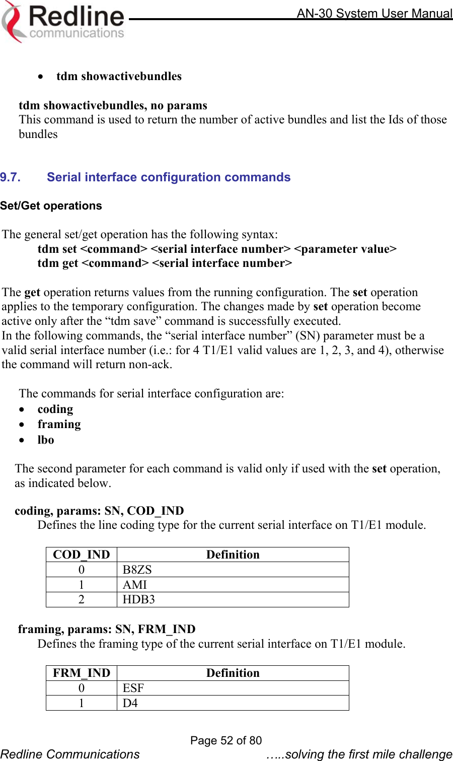     AN-30 System User Manual   •  tdm showactivebundles  tdm showactivebundles, no params This command is used to return the number of active bundles and list the Ids of those bundles   9.7. Serial interface configuration commands  Set/Get operations  The general set/get operation has the following syntax:  tdm set &lt;command&gt; &lt;serial interface number&gt; &lt;parameter value&gt;   tdm get &lt;command&gt; &lt;serial interface number&gt;  The get operation returns values from the running configuration. The set operation applies to the temporary configuration. The changes made by set operation become active only after the “tdm save” command is successfully executed. In the following commands, the “serial interface number” (SN) parameter must be a valid serial interface number (i.e.: for 4 T1/E1 valid values are 1, 2, 3, and 4), otherwise the command will return non-ack.  The commands for serial interface configuration are:  •  coding •  framing •  lbo  The second parameter for each command is valid only if used with the set operation, as indicated below.  coding, params: SN, COD_IND   Defines the line coding type for the current serial interface on T1/E1 module.  COD_IND Definition 0 B8ZS 1 AMI 2 HDB3   framing, params: SN, FRM_IND   Defines the framing type of the current serial interface on T1/E1 module.  FRM_IND Definition 0 ESF 1 D4 Page 52 of 80 Redline Communications  …..solving the first mile challenge 