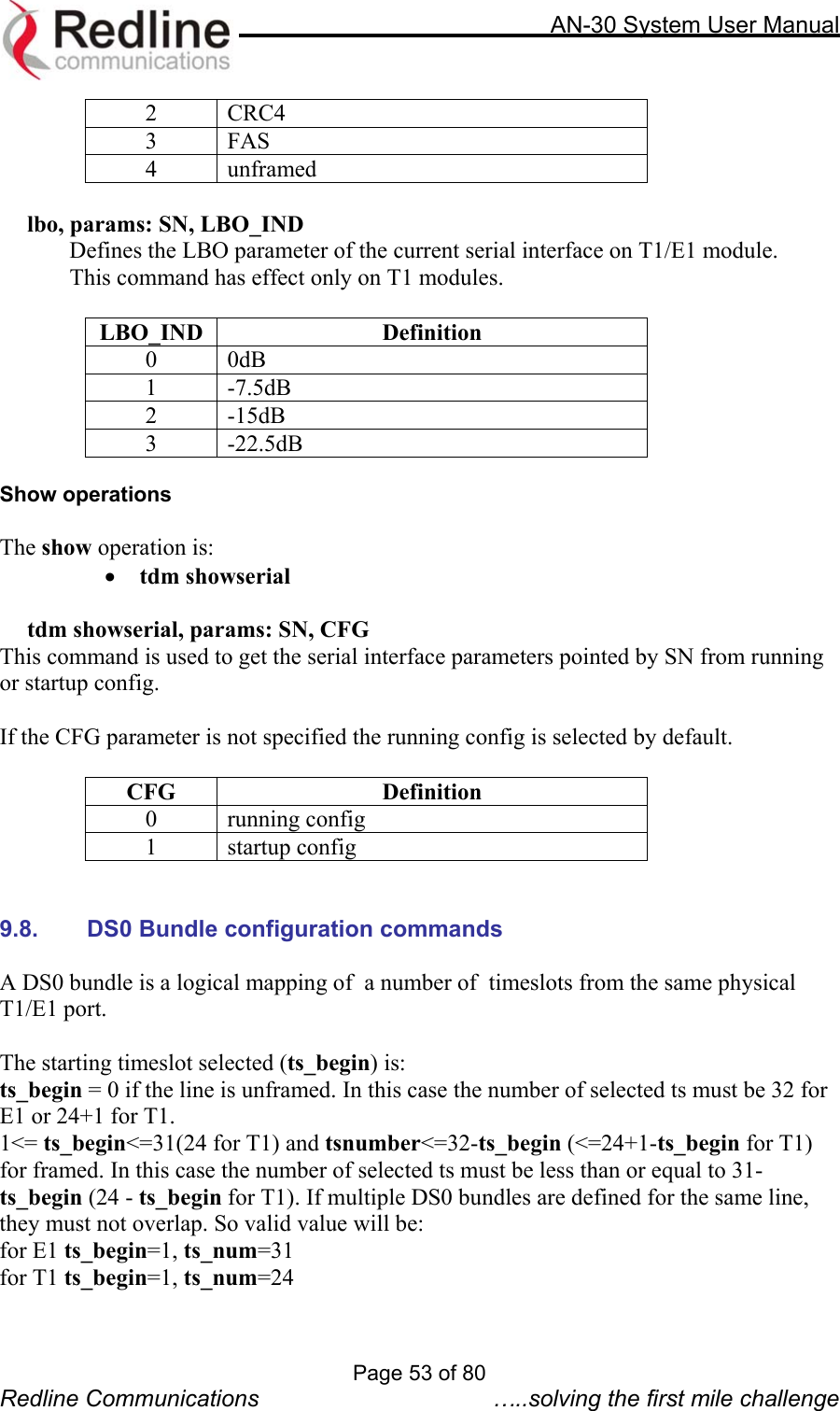     AN-30 System User Manual  2 CRC4 3 FAS 4 unframed  lbo, params: SN, LBO_IND   Defines the LBO parameter of the current serial interface on T1/E1 module.   This command has effect only on T1 modules.  LBO_IND Definition 0 0dB 1 -7.5dB 2 -15dB 3 -22.5dB  Show operations  The show operation is: •  tdm showserial    tdm showserial, params: SN, CFG This command is used to get the serial interface parameters pointed by SN from running or startup config.  If the CFG parameter is not specified the running config is selected by default.  CFG Definition 0 running config 1 startup config   9.8.  DS0 Bundle configuration commands  A DS0 bundle is a logical mapping of  a number of  timeslots from the same physical T1/E1 port.   The starting timeslot selected (ts_begin) is: ts_begin = 0 if the line is unframed. In this case the number of selected ts must be 32 for E1 or 24+1 for T1. 1&lt;= ts_begin&lt;=31(24 for T1) and tsnumber&lt;=32-ts_begin (&lt;=24+1-ts_begin for T1) for framed. In this case the number of selected ts must be less than or equal to 31- ts_begin (24 - ts_begin for T1). If multiple DS0 bundles are defined for the same line, they must not overlap. So valid value will be:  for E1 ts_begin=1, ts_num=31 for T1 ts_begin=1, ts_num=24 Page 53 of 80 Redline Communications  …..solving the first mile challenge 