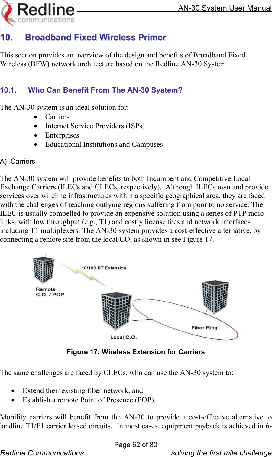     AN-30 System User Manual  1100..    BBrrooaaddbbaanndd  FFiixxeedd  WWiirreelleessss  PPrriimmeerr   This section provides an overview of the design and benefits of Broadband Fixed Wireless (BFW) network architecture based on the Redline AN-30 System.   10.1.  Who Can Benefit From The AN-30 System?  The AN-30 system is an ideal solution for: •  Carriers  •  Internet Service Providers (ISPs) •  Enterprises •  Educational Institutions and Campuses    A)  Carriers  The AN-30 system will provide benefits to both Incumbent and Competitive Local Exchange Carriers (ILECs and CLECs, respectively).  Although ILECs own and provide services over wireline infrastructures within a specific geographical area, they are faced with the challenges of reaching outlying regions suffering from poor to no service. The ILEC is usually compelled to provide an expensive solution using a series of PTP radio links, with low throughput (e.g., T1) and costly license fees and network interfaces including T1 multiplexers. The AN-30 system provides a cost-effective alternative, by connecting a remote site from the local CO, as shown in see Figure 17.     Figure 17: Wireless Extension for Carriers  The same challenges are faced by CLECs, who can use the AN-30 system to:   •  Extend their existing fiber network, and  •  Establish a remote Point of Presence (POP).     Mobility carriers will benefit from the AN-30 to provide a cost-effective alternative to landline T1/E1 carrier leased circuits.  In most cases, equipment payback is achieved in 6-Page 62 of 80 Redline Communications  …..solving the first mile challenge 