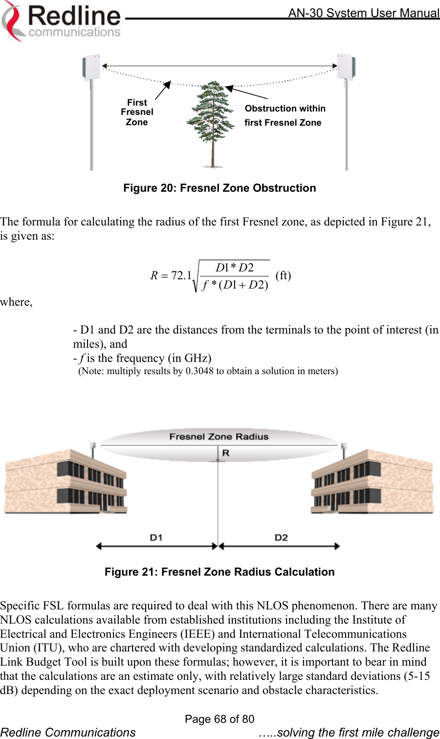     AN-30 System User Manual   First Fresnel Zone Obstruction withinfirst Fresnel Zone Figure 20: Fresnel Zone Obstruction  The formula for calculating the radius of the first Fresnel zone, as depicted in Figure 21, is given as:  )21(*2*11.72 DDfDDR+= (ft) where,  - D1 and D2 are the distances from the terminals to the point of interest (in miles), and  - f is the frequency (in GHz)   (Note: multiply results by 0.3048 to obtain a solution in meters)     Figure 21: Fresnel Zone Radius Calculation  Specific FSL formulas are required to deal with this NLOS phenomenon. There are many NLOS calculations available from established institutions including the Institute of Electrical and Electronics Engineers (IEEE) and International Telecommunications Union (ITU), who are chartered with developing standardized calculations. The Redline Link Budget Tool is built upon these formulas; however, it is important to bear in mind that the calculations are an estimate only, with relatively large standard deviations (5-15 dB) depending on the exact deployment scenario and obstacle characteristics.   Page 68 of 80 Redline Communications  …..solving the first mile challenge 