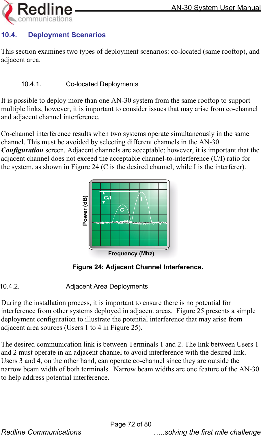     AN-30 System User Manual  10.4. Deployment Scenarios  This section examines two types of deployment scenarios: co-located (same rooftop), and adjacent area.    10.4.1. Co-located Deployments  It is possible to deploy more than one AN-30 system from the same rooftop to support multiple links, however, it is important to consider issues that may arise from co-channel and adjacent channel interference.  Co-channel interference results when two systems operate simultaneously in the same channel. This must be avoided by selecting different channels in the AN-30 Configuration screen. Adjacent channels are acceptable; however, it is important that the adjacent channel does not exceed the acceptable channel-to-interference (C/I) ratio for the system, as shown in Figure 24 (C is the desired channel, while I is the interferer).   Frequency (Mhz)Power (dB) Figure 24: Adjacent Channel Interference.  10.4.2.  Adjacent Area Deployments  During the installation process, it is important to ensure there is no potential for interference from other systems deployed in adjacent areas.  Figure 25 presents a simple deployment configuration to illustrate the potential interference that may arise from adjacent area sources (Users 1 to 4 in Figure 25).   The desired communication link is between Terminals 1 and 2. The link between Users 1 and 2 must operate in an adjacent channel to avoid interference with the desired link.  Users 3 and 4, on the other hand, can operate co-channel since they are outside the narrow beam width of both terminals.  Narrow beam widths are one feature of the AN-30 to help address potential interference.  Page 72 of 80 Redline Communications  …..solving the first mile challenge 