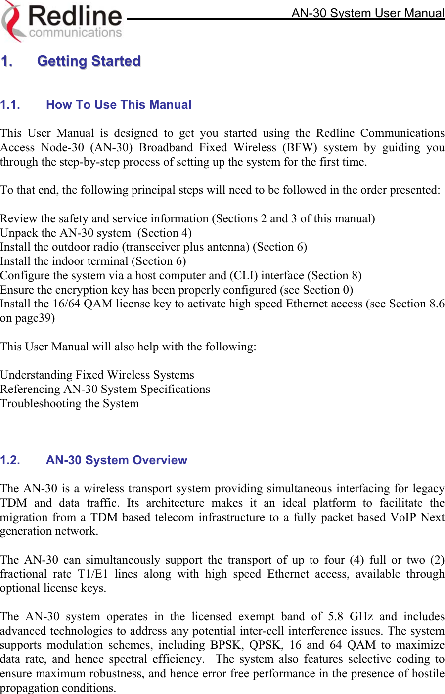     AN-30 System User Manual  11..  GGeettttiinngg  SSttaarrtteedd    1.1.  How To Use This Manual  This User Manual is designed to get you started using the Redline Communications Access Node-30 (AN-30) Broadband Fixed Wireless (BFW) system by guiding you through the step-by-step process of setting up the system for the first time.   To that end, the following principal steps will need to be followed in the order presented:  Review the safety and service information (Sections 2 and 3 of this manual) Unpack the AN-30 system  (Section 4) Install the outdoor radio (transceiver plus antenna) (Section 6) Install the indoor terminal (Section 6) Configure the system via a host computer and (CLI) interface (Section 8) Ensure the encryption key has been properly configured (see Section 0) Install the 16/64 QAM license key to activate high speed Ethernet access (see Section 8.6 on page39)  This User Manual will also help with the following:  Understanding Fixed Wireless Systems Referencing AN-30 System Specifications Troubleshooting the System    1.2.  AN-30 System Overview   The AN-30 is a wireless transport system providing simultaneous interfacing for legacy TDM and data traffic. Its architecture makes it an ideal platform to facilitate the migration from a TDM based telecom infrastructure to a fully packet based VoIP Next generation network.   The AN-30 can simultaneously support the transport of up to four (4) full or two (2) fractional rate T1/E1 lines along with high speed Ethernet access, available through optional license keys.    The AN-30 system operates in the licensed exempt band of 5.8 GHz and includes advanced technologies to address any potential inter-cell interference issues. The system supports modulation schemes, including BPSK, QPSK, 16 and 64 QAM to maximize data rate, and hence spectral efficiency.  The system also features selective coding to ensure maximum robustness, and hence error free performance in the presence of hostile propagation conditions.   