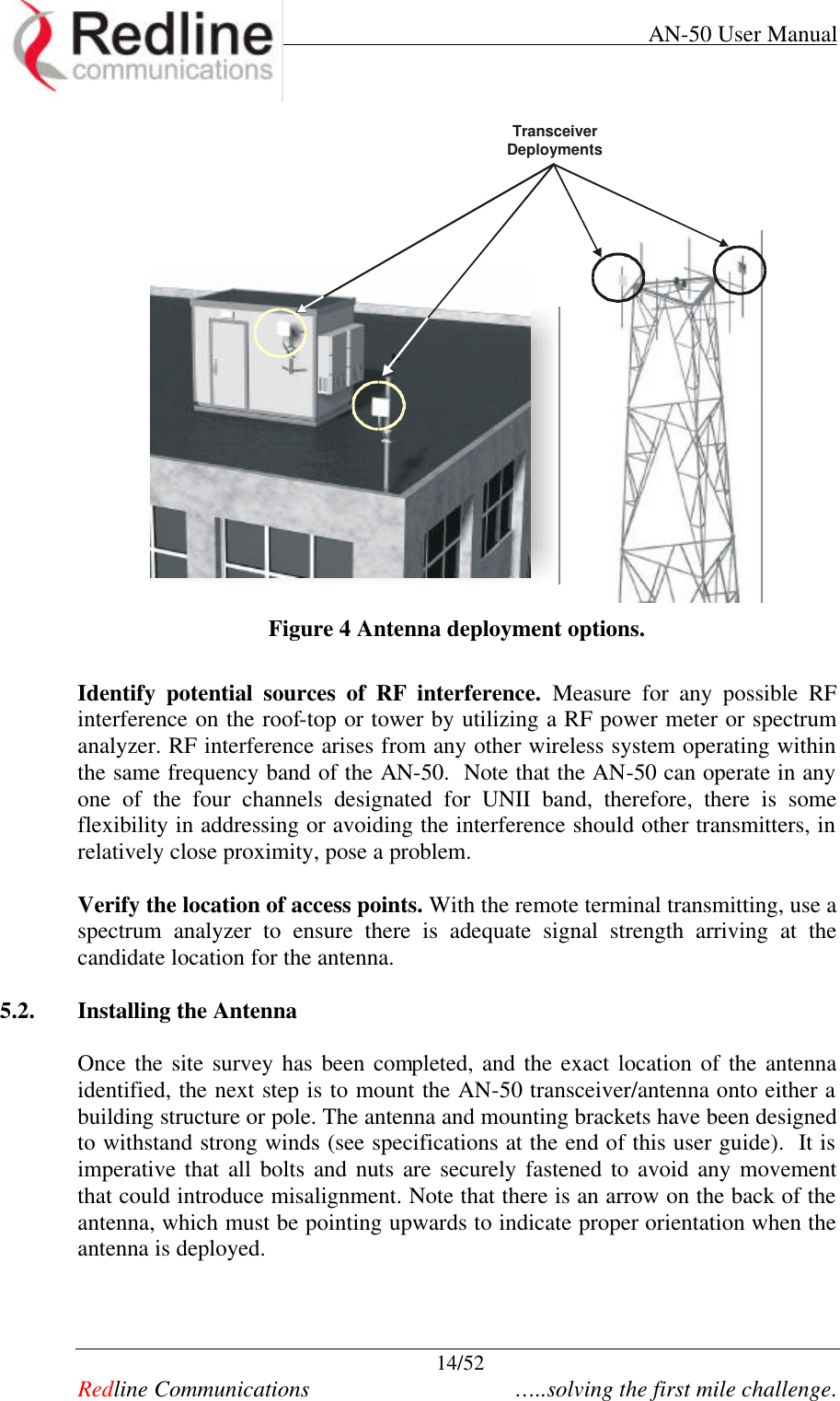     AN-50 User Manual  14/52   Redline Communications    …..solving the first mile challenge.  Transceiver Deployments  Figure 4 Antenna deployment options.  Identify potential sources of RF interference. Measure for any possible RF interference on the roof-top or tower by utilizing a RF power meter or spectrum analyzer. RF interference arises from any other wireless system operating within the same frequency band of the AN-50.  Note that the AN-50 can operate in any one of the four channels designated for UNII band, therefore, there is some flexibility in addressing or avoiding the interference should other transmitters, in relatively close proximity, pose a problem.      Verify the location of access points. With the remote terminal transmitting, use a spectrum analyzer to ensure there is adequate signal strength arriving at the candidate location for the antenna.  5.2. Installing the Antenna   Once the site survey has been completed, and the exact location of the antenna identified, the next step is to mount the AN-50 transceiver/antenna onto either a building structure or pole. The antenna and mounting brackets have been designed to withstand strong winds (see specifications at the end of this user guide).  It is imperative that all bolts and nuts are securely fastened to avoid any movement that could introduce misalignment. Note that there is an arrow on the back of the antenna, which must be pointing upwards to indicate proper orientation when the antenna is deployed.     
