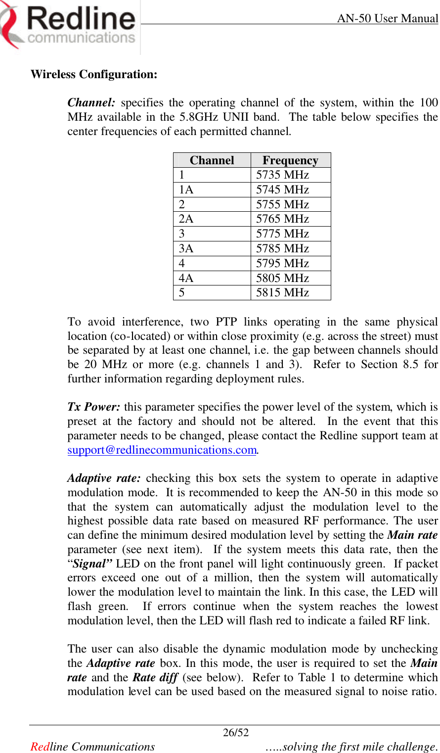     AN-50 User Manual  26/52   Redline Communications    …..solving the first mile challenge. Wireless Configuration:  Channel: specifies  the  operating  channel  of the system, within the 100 MHz available in the 5.8GHz UNII band.  The table below specifies the  center frequencies of each permitted channel.  Channel Frequency 1 5735 MHz 1A 5745 MHz 2 5755 MHz 2A 5765 MHz 3 5775 MHz 3A 5785 MHz 4 5795 MHz 4A 5805 MHz 5 5815 MHz  To avoid interference, two  PTP  links operating in the same physical location (co-located) or within close proximity (e.g. across the street) must be separated by at least one channel, i.e. the gap between channels should be  20 MHz  or more (e.g. channels 1 and 3).  Refer  to  Section  8.5 for further information regarding deployment rules.    Tx Power: this parameter specifies the power level of the system, which is preset at the factory and should not be altered.  In the event that this parameter needs to be changed, please contact the Redline support team at support@redlinecommunications.com.   Adaptive rate: checking this box sets  the system  to operate in adaptive modulation mode.  It is recommended to keep the AN-50 in this mode so that the system can automatically adjust  the  modulation level to  the highest possible  data rate based on measured RF performance. The user can define the minimum desired modulation level by setting the Main rate parameter (see next item).  If the system meets this data rate, then the “Signal” LED on the front panel will light continuously green.  If packet errors exceed one out of a million,  then  the system will  automatically lower the modulation level to maintain the link. In this case, the LED will  flash green.  If errors continue when the system reaches the lowest modulation level, then the LED will flash red to indicate a failed RF link.   The user can also disable the dynamic modulation mode by unchecking the Adaptive rate box. In this mode, the user is required to set the Main rate and the Rate diff (see below).  Refer to Table 1 to determine which modulation level can be used based on the measured signal to noise ratio.  
