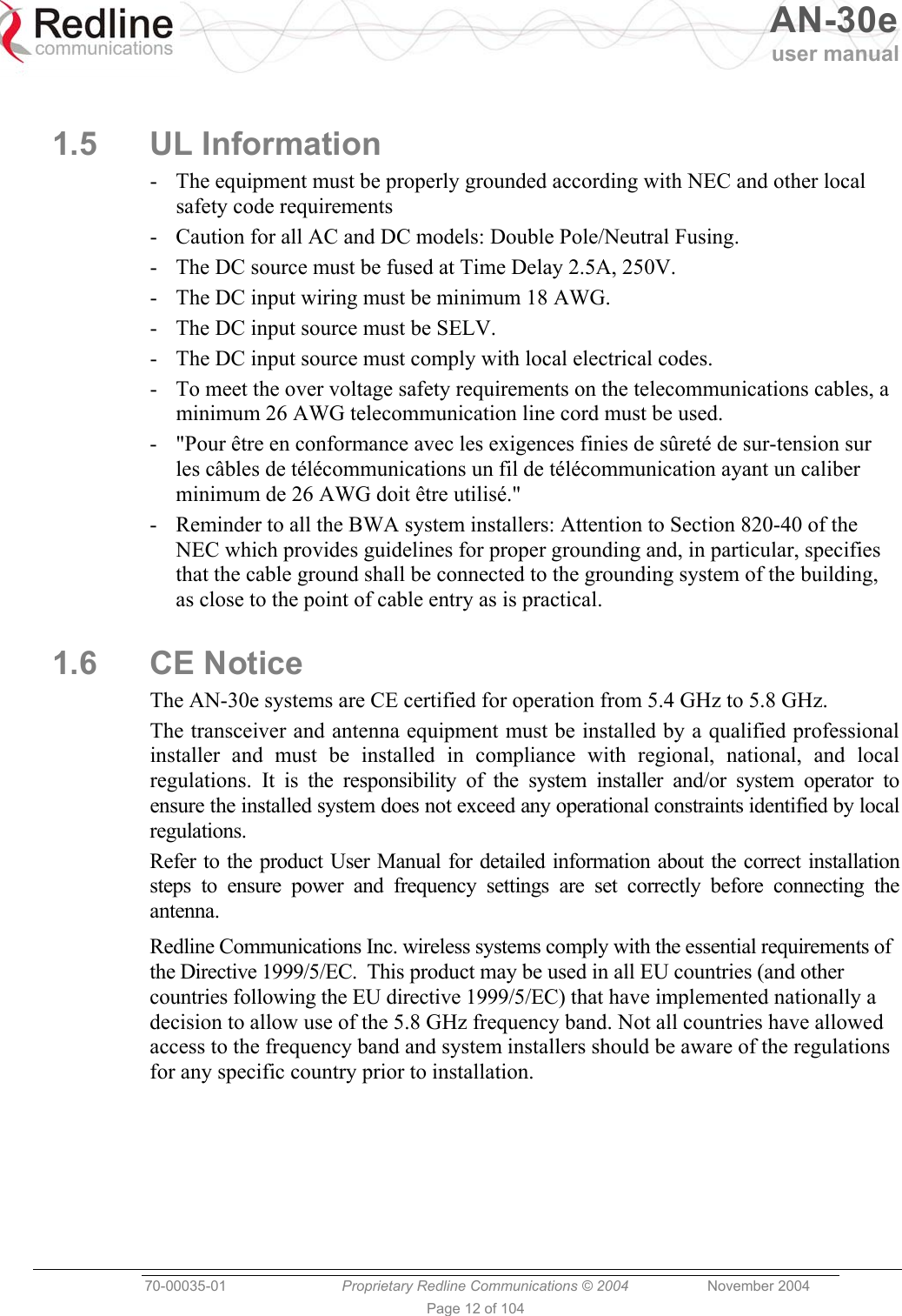  AN-30e user manual  70-00035-01  Proprietary Redline Communications © 2004 November 2004   Page 12 of 104  1.5 UL Information -  The equipment must be properly grounded according with NEC and other local safety code requirements -  Caution for all AC and DC models: Double Pole/Neutral Fusing. -  The DC source must be fused at Time Delay 2.5A, 250V. -  The DC input wiring must be minimum 18 AWG. -  The DC input source must be SELV. -  The DC input source must comply with local electrical codes. -  To meet the over voltage safety requirements on the telecommunications cables, a minimum 26 AWG telecommunication line cord must be used. -  &quot;Pour être en conformance avec les exigences finies de sûreté de sur-tension sur les câbles de télécommunications un fil de télécommunication ayant un caliber minimum de 26 AWG doit être utilisé.&quot; -  Reminder to all the BWA system installers: Attention to Section 820-40 of the NEC which provides guidelines for proper grounding and, in particular, specifies that the cable ground shall be connected to the grounding system of the building, as close to the point of cable entry as is practical. 1.6 CE Notice The AN-30e systems are CE certified for operation from 5.4 GHz to 5.8 GHz. The transceiver and antenna equipment must be installed by a qualified professional installer and must be installed in compliance with regional, national, and local regulations. It is the responsibility of the system installer and/or system operator to ensure the installed system does not exceed any operational constraints identified by local regulations.  Refer to the product User Manual for detailed information about the correct installation steps to ensure power and frequency settings are set correctly before connecting the antenna. Redline Communications Inc. wireless systems comply with the essential requirements of the Directive 1999/5/EC.  This product may be used in all EU countries (and other countries following the EU directive 1999/5/EC) that have implemented nationally a decision to allow use of the 5.8 GHz frequency band. Not all countries have allowed access to the frequency band and system installers should be aware of the regulations for any specific country prior to installation. 