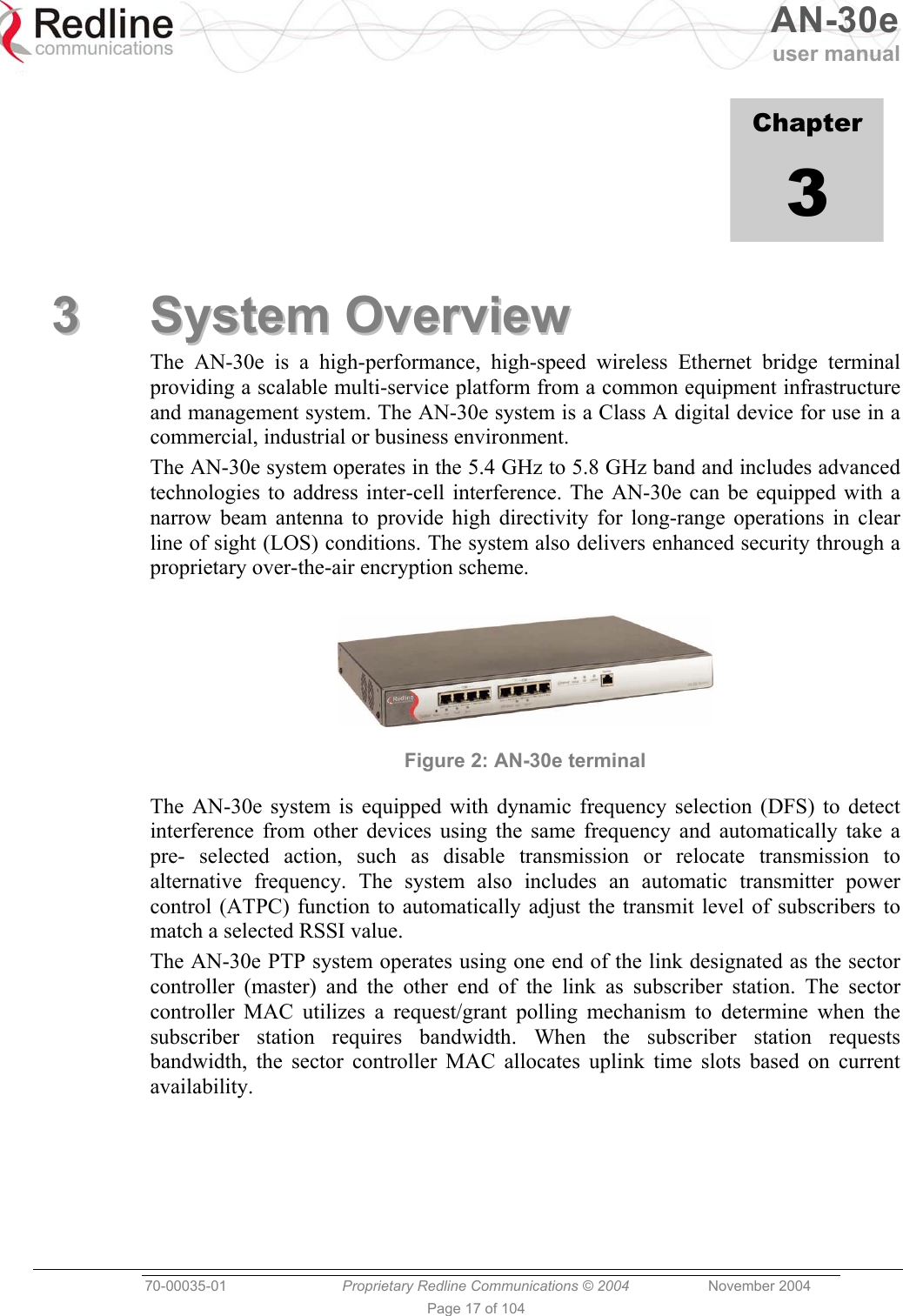   AN-30e user manual  70-00035-01  Proprietary Redline Communications © 2004 November 2004   Page 17 of 104             Chapter 3 33  SSyysstteemm  OOvveerrvviieeww  The AN-30e is a high-performance, high-speed wireless Ethernet bridge terminal providing a scalable multi-service platform from a common equipment infrastructure and management system. The AN-30e system is a Class A digital device for use in a commercial, industrial or business environment. The AN-30e system operates in the 5.4 GHz to 5.8 GHz band and includes advanced technologies to address inter-cell interference. The AN-30e can be equipped with a narrow beam antenna to provide high directivity for long-range operations in clear line of sight (LOS) conditions. The system also delivers enhanced security through a proprietary over-the-air encryption scheme.   Figure 2: AN-30e terminal The AN-30e system is equipped with dynamic frequency selection (DFS) to detect interference from other devices using the same frequency and automatically take a pre- selected action, such as disable transmission or relocate transmission to alternative frequency. The system also includes an automatic transmitter power control (ATPC) function to automatically adjust the transmit level of subscribers to match a selected RSSI value. The AN-30e PTP system operates using one end of the link designated as the sector controller (master) and the other end of the link as subscriber station. The sector controller MAC utilizes a request/grant polling mechanism to determine when the subscriber station requires bandwidth. When the subscriber station requests bandwidth, the sector controller MAC allocates uplink time slots based on current availability.  