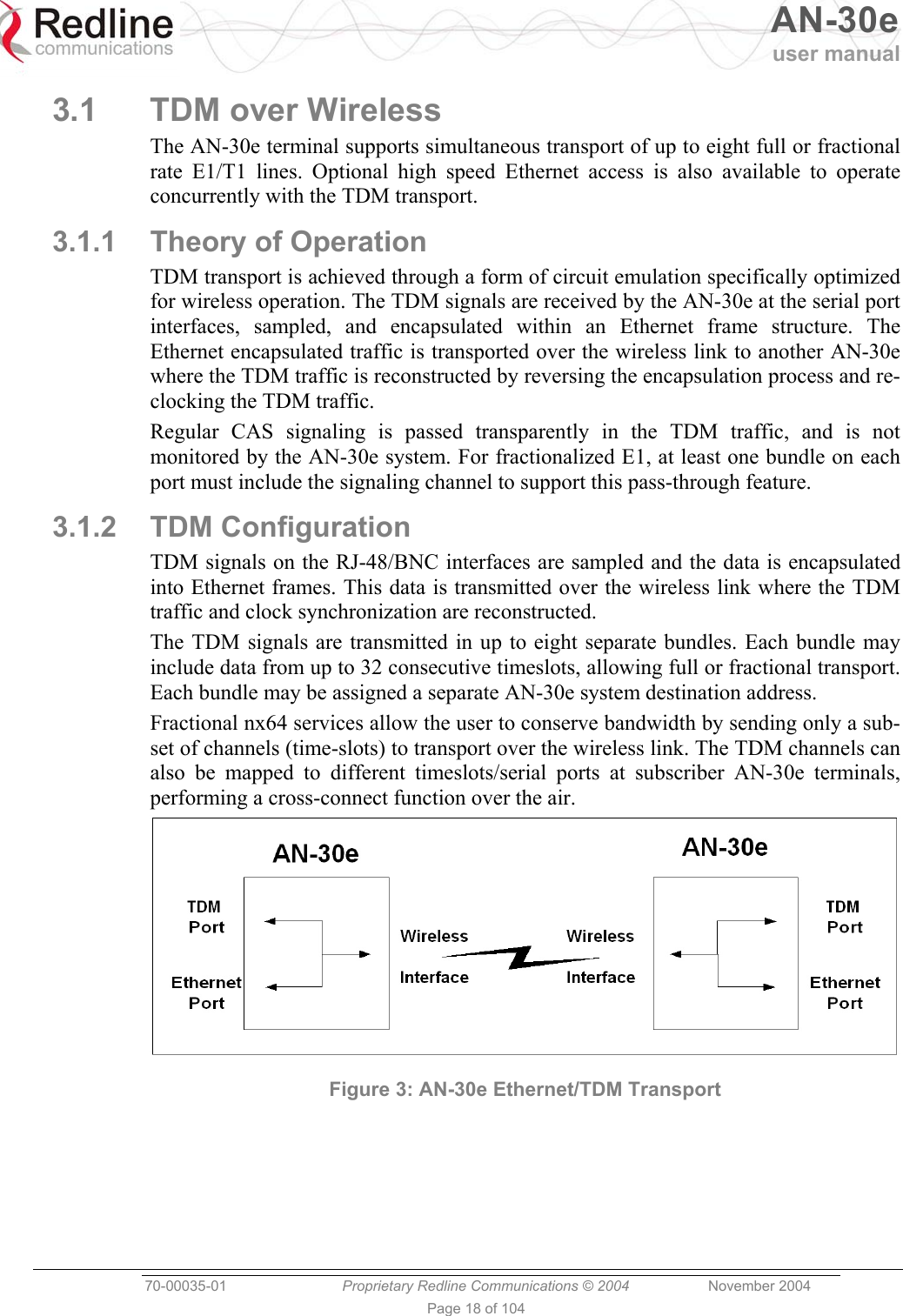   AN-30e user manual  70-00035-01  Proprietary Redline Communications © 2004 November 2004   Page 18 of 104 3.1  TDM over Wireless The AN-30e terminal supports simultaneous transport of up to eight full or fractional rate E1/T1 lines. Optional high speed Ethernet access is also available to operate concurrently with the TDM transport. 3.1.1  Theory of Operation TDM transport is achieved through a form of circuit emulation specifically optimized for wireless operation. The TDM signals are received by the AN-30e at the serial port interfaces, sampled, and encapsulated within an Ethernet frame structure. The Ethernet encapsulated traffic is transported over the wireless link to another AN-30e where the TDM traffic is reconstructed by reversing the encapsulation process and re-clocking the TDM traffic. Regular CAS signaling is passed transparently in the TDM traffic, and is not monitored by the AN-30e system. For fractionalized E1, at least one bundle on each port must include the signaling channel to support this pass-through feature. 3.1.2 TDM Configuration TDM signals on the RJ-48/BNC interfaces are sampled and the data is encapsulated into Ethernet frames. This data is transmitted over the wireless link where the TDM traffic and clock synchronization are reconstructed. The TDM signals are transmitted in up to eight separate bundles. Each bundle may include data from up to 32 consecutive timeslots, allowing full or fractional transport. Each bundle may be assigned a separate AN-30e system destination address. Fractional nx64 services allow the user to conserve bandwidth by sending only a sub-set of channels (time-slots) to transport over the wireless link. The TDM channels can also be mapped to different timeslots/serial ports at subscriber AN-30e terminals, performing a cross-connect function over the air.  Figure 3: AN-30e Ethernet/TDM Transport 