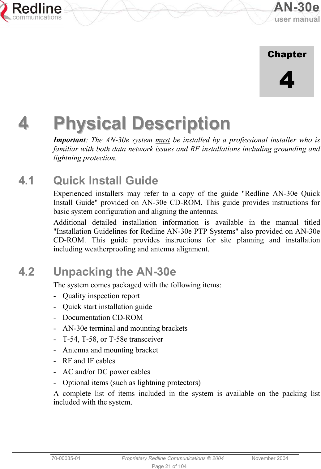   AN-30e user manual  70-00035-01  Proprietary Redline Communications © 2004 November 2004   Page 21 of 104            Chapter 4 44  PPhhyyssiiccaall  DDeessccrriippttiioonn  Important: The AN-30e system must be installed by a professional installer who is familiar with both data network issues and RF installations including grounding and lightning protection. 4.1 Quick Install Guide Experienced installers may refer to a copy of the guide &quot;Redline AN-30e Quick Install Guide&quot; provided on AN-30e CD-ROM. This guide provides instructions for basic system configuration and aligning the antennas. Additional detailed installation information is available in the manual titled &quot;Installation Guidelines for Redline AN-30e PTP Systems&quot; also provided on AN-30e CD-ROM. This guide provides instructions for site planning and installation including weatherproofing and antenna alignment. 4.2  Unpacking the AN-30e The system comes packaged with the following items: -  Quality inspection report -  Quick start installation guide - Documentation CD-ROM -  AN-30e terminal and mounting brackets -  T-54, T-58, or T-58e transceiver -  Antenna and mounting bracket -  RF and IF cables -  AC and/or DC power cables -  Optional items (such as lightning protectors) A complete list of items included in the system is available on the packing list included with the system. 