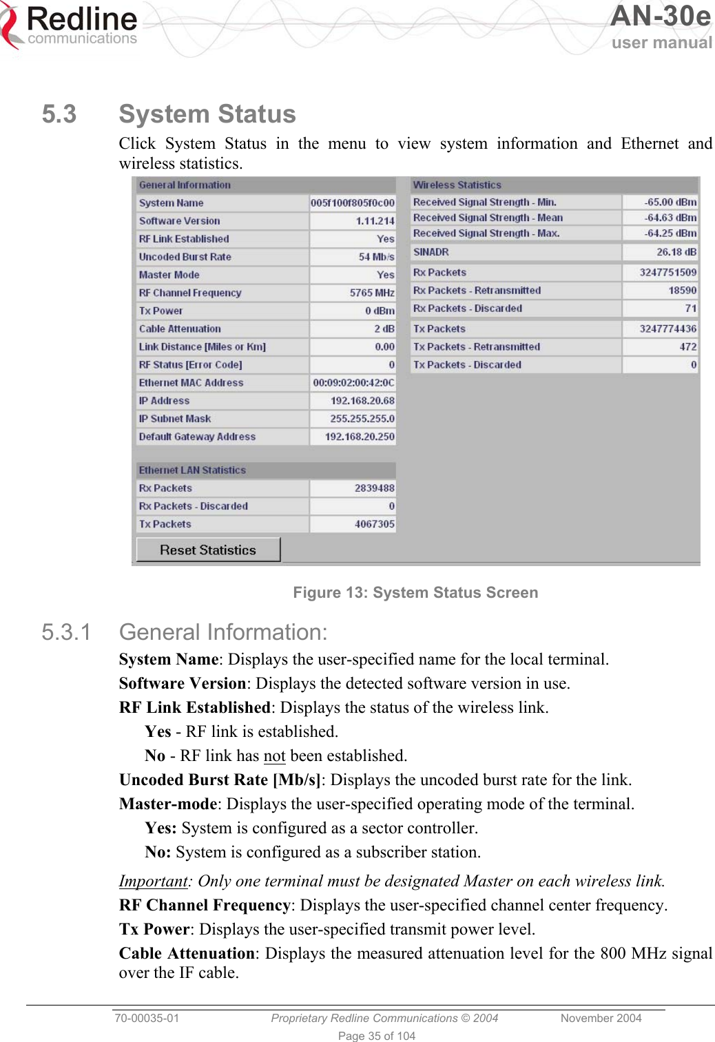   AN-30e user manual  70-00035-01  Proprietary Redline Communications © 2004 November 2004   Page 35 of 104  5.3 System Status Click System Status in the menu to view system information and Ethernet and wireless statistics.  Figure 13: System Status Screen 5.3.1 General Information: System Name: Displays the user-specified name for the local terminal. Software Version: Displays the detected software version in use. RF Link Established: Displays the status of the wireless link. Yes - RF link is established. No - RF link has not been established. Uncoded Burst Rate [Mb/s]: Displays the uncoded burst rate for the link.  Master-mode: Displays the user-specified operating mode of the terminal. Yes: System is configured as a sector controller. No: System is configured as a subscriber station. Important: Only one terminal must be designated Master on each wireless link. RF Channel Frequency: Displays the user-specified channel center frequency. Tx Power: Displays the user-specified transmit power level. Cable Attenuation: Displays the measured attenuation level for the 800 MHz signal over the IF cable. 