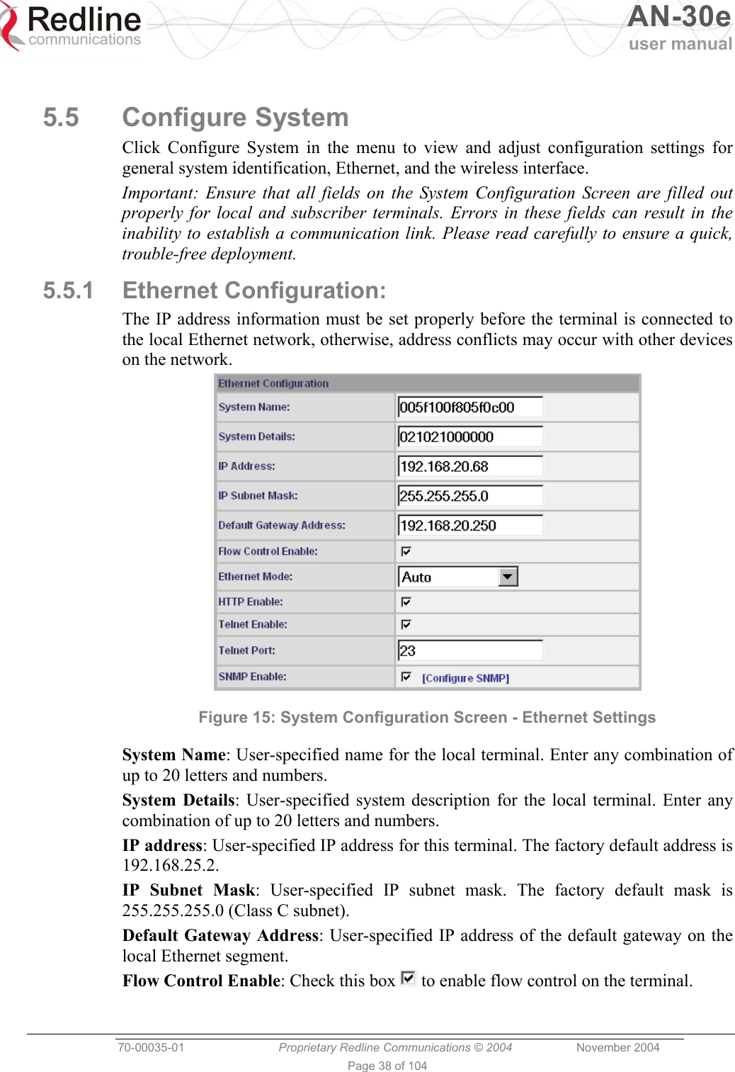   AN-30e user manual  70-00035-01  Proprietary Redline Communications © 2004 November 2004   Page 38 of 104  5.5 Configure System Click Configure System in the menu to view and adjust configuration settings for general system identification, Ethernet, and the wireless interface. Important: Ensure that all fields on the System Configuration Screen are filled out properly for local and subscriber terminals. Errors in these fields can result in the inability to establish a communication link. Please read carefully to ensure a quick, trouble-free deployment. 5.5.1 Ethernet Configuration: The IP address information must be set properly before the terminal is connected to the local Ethernet network, otherwise, address conflicts may occur with other devices on the network.  Figure 15: System Configuration Screen - Ethernet Settings System Name: User-specified name for the local terminal. Enter any combination of up to 20 letters and numbers. System Details: User-specified system description for the local terminal. Enter any combination of up to 20 letters and numbers. IP address: User-specified IP address for this terminal. The factory default address is 192.168.25.2. IP Subnet Mask: User-specified IP subnet mask. The factory default mask is 255.255.255.0 (Class C subnet). Default Gateway Address: User-specified IP address of the default gateway on the local Ethernet segment. Flow Control Enable: Check this box   to enable flow control on the terminal. 