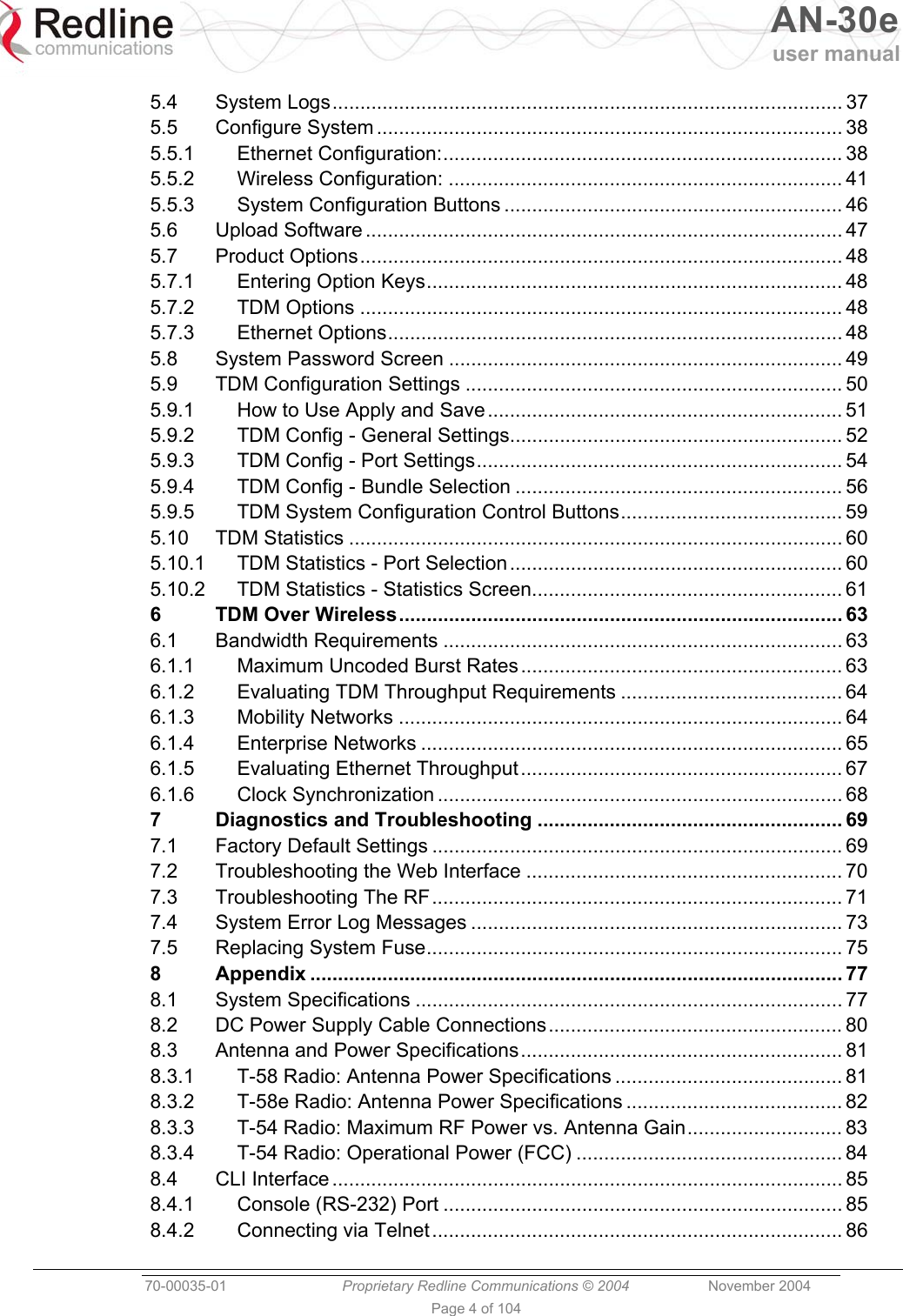   AN-30e user manual  70-00035-01  Proprietary Redline Communications © 2004 November 2004   Page 4 of 104 5.4 System Logs............................................................................................ 37 5.5 Configure System .................................................................................... 38 5.5.1 Ethernet Configuration:........................................................................ 38 5.5.2 Wireless Configuration: ....................................................................... 41 5.5.3 System Configuration Buttons ............................................................. 46 5.6 Upload Software ...................................................................................... 47 5.7 Product Options....................................................................................... 48 5.7.1 Entering Option Keys........................................................................... 48 5.7.2 TDM Options ....................................................................................... 48 5.7.3 Ethernet Options.................................................................................. 48 5.8 System Password Screen ....................................................................... 49 5.9 TDM Configuration Settings .................................................................... 50 5.9.1 How to Use Apply and Save................................................................ 51 5.9.2 TDM Config - General Settings............................................................ 52 5.9.3 TDM Config - Port Settings.................................................................. 54 5.9.4 TDM Config - Bundle Selection ........................................................... 56 5.9.5 TDM System Configuration Control Buttons........................................ 59 5.10 TDM Statistics ......................................................................................... 60 5.10.1 TDM Statistics - Port Selection............................................................ 60 5.10.2 TDM Statistics - Statistics Screen........................................................ 61 6 TDM Over Wireless................................................................................ 63 6.1 Bandwidth Requirements ........................................................................ 63 6.1.1 Maximum Uncoded Burst Rates .......................................................... 63 6.1.2 Evaluating TDM Throughput Requirements ........................................ 64 6.1.3 Mobility Networks ................................................................................ 64 6.1.4 Enterprise Networks ............................................................................ 65 6.1.5 Evaluating Ethernet Throughput.......................................................... 67 6.1.6 Clock Synchronization ......................................................................... 68 7 Diagnostics and Troubleshooting ....................................................... 69 7.1 Factory Default Settings .......................................................................... 69 7.2 Troubleshooting the Web Interface ......................................................... 70 7.3 Troubleshooting The RF.......................................................................... 71 7.4 System Error Log Messages ................................................................... 73 7.5 Replacing System Fuse........................................................................... 75 8 Appendix ................................................................................................ 77 8.1 System Specifications ............................................................................. 77 8.2 DC Power Supply Cable Connections..................................................... 80 8.3 Antenna and Power Specifications.......................................................... 81 8.3.1 T-58 Radio: Antenna Power Specifications ......................................... 81 8.3.2 T-58e Radio: Antenna Power Specifications ....................................... 82 8.3.3 T-54 Radio: Maximum RF Power vs. Antenna Gain............................ 83 8.3.4 T-54 Radio: Operational Power (FCC) ................................................ 84 8.4 CLI Interface ............................................................................................ 85 8.4.1 Console (RS-232) Port ........................................................................ 85 8.4.2 Connecting via Telnet.......................................................................... 86 