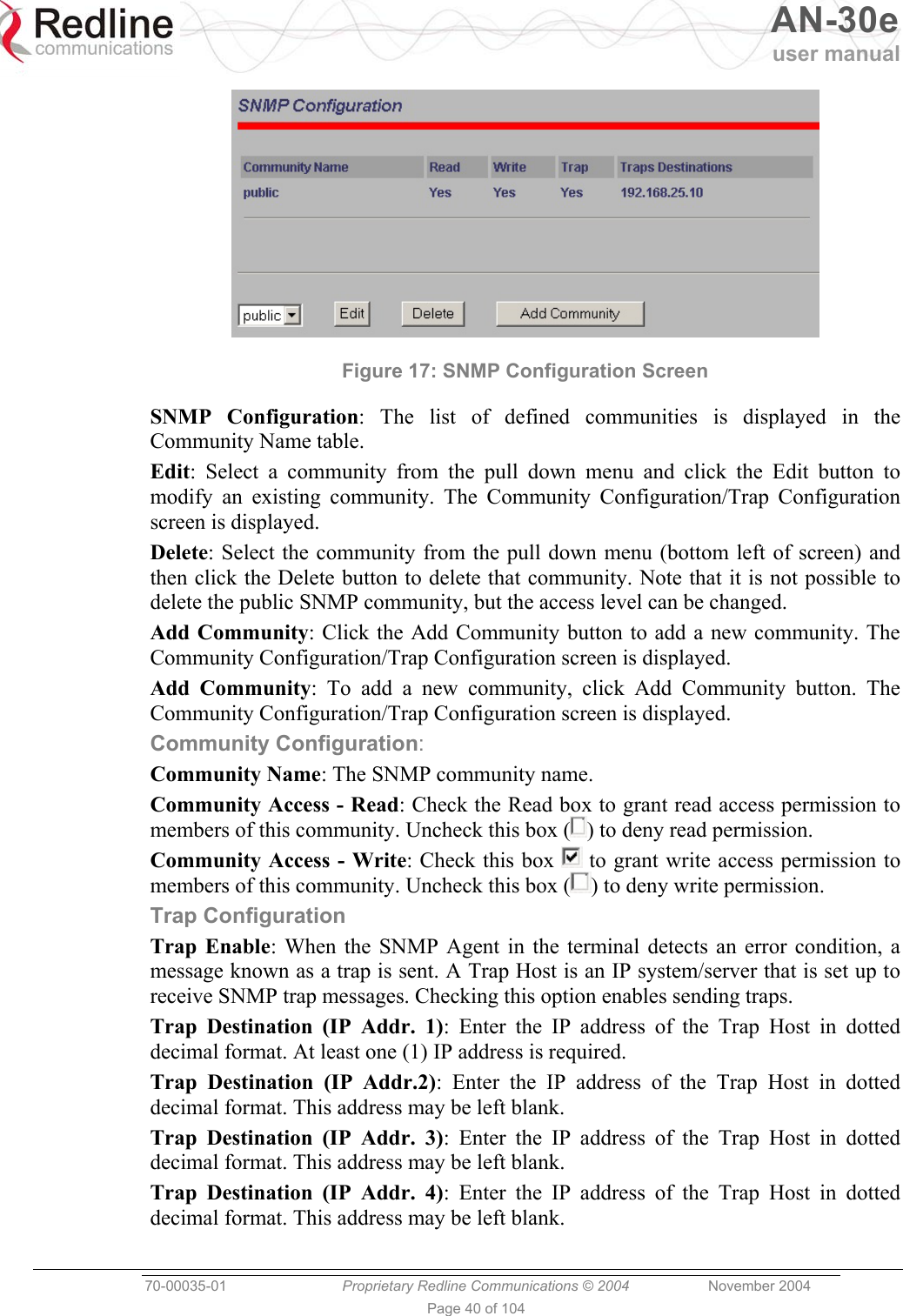  AN-30e user manual  70-00035-01  Proprietary Redline Communications © 2004 November 2004   Page 40 of 104  Figure 17: SNMP Configuration Screen  SNMP Configuration: The list of defined communities is displayed in the Community Name table. Edit: Select a community from the pull down menu and click the Edit button to modify an existing community. The Community Configuration/Trap Configuration screen is displayed. Delete: Select the community from the pull down menu (bottom left of screen) and then click the Delete button to delete that community. Note that it is not possible to delete the public SNMP community, but the access level can be changed. Add Community: Click the Add Community button to add a new community. The Community Configuration/Trap Configuration screen is displayed. Add Community: To add a new community, click Add Community button. The Community Configuration/Trap Configuration screen is displayed. Community Configuration: Community Name: The SNMP community name.  Community Access - Read: Check the Read box to grant read access permission to members of this community. Uncheck this box ( ) to deny read permission. Community Access - Write: Check this box   to grant write access permission to members of this community. Uncheck this box ( ) to deny write permission. Trap Configuration Trap Enable: When the SNMP Agent in the terminal detects an error condition, a message known as a trap is sent. A Trap Host is an IP system/server that is set up to receive SNMP trap messages. Checking this option enables sending traps. Trap Destination (IP Addr. 1): Enter the IP address of the Trap Host in dotted decimal format. At least one (1) IP address is required. Trap Destination (IP Addr.2): Enter the IP address of the Trap Host in dotted decimal format. This address may be left blank. Trap Destination (IP Addr. 3): Enter the IP address of the Trap Host in dotted decimal format. This address may be left blank. Trap Destination (IP Addr. 4): Enter the IP address of the Trap Host in dotted decimal format. This address may be left blank. 