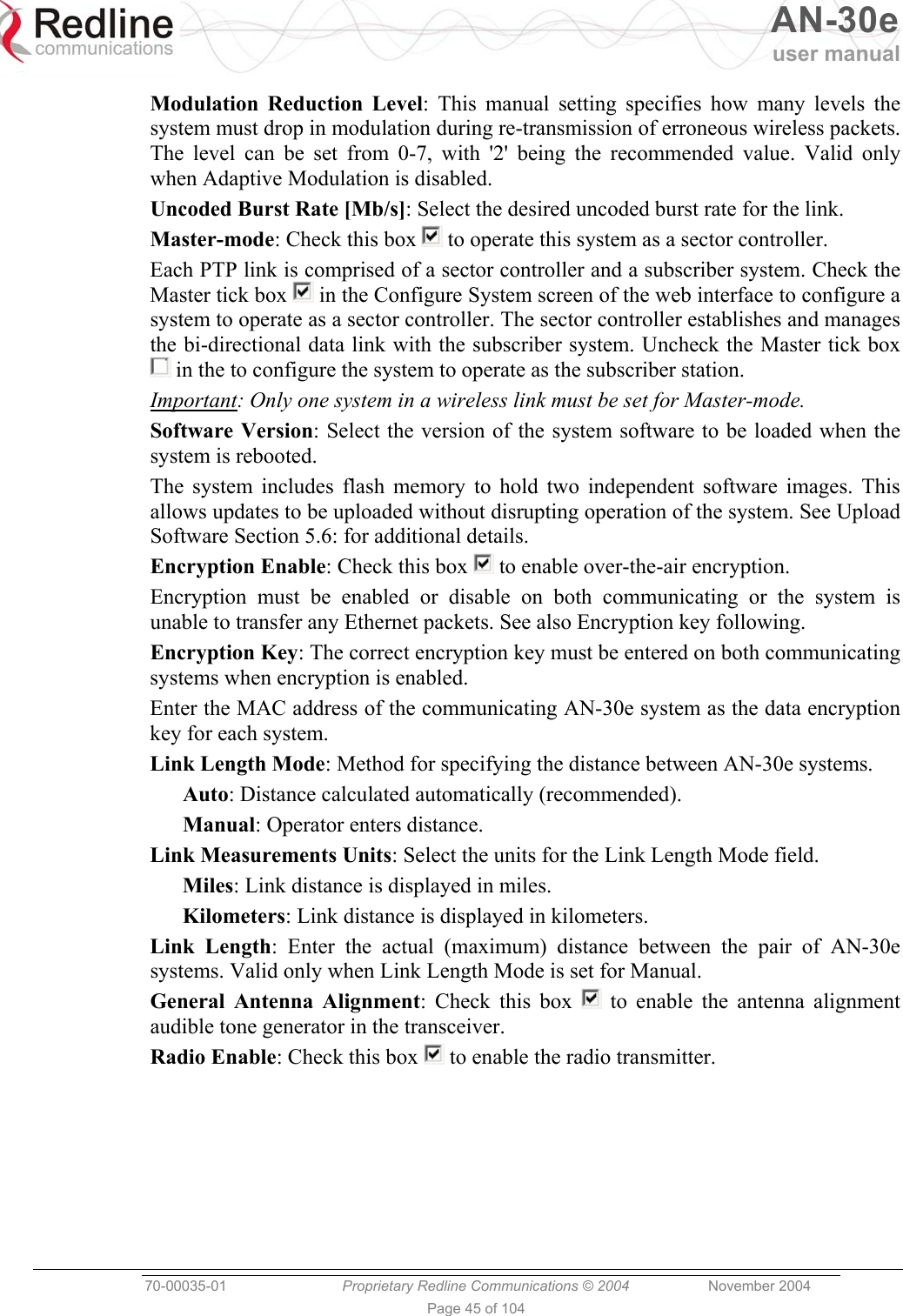   AN-30e user manual  70-00035-01  Proprietary Redline Communications © 2004 November 2004   Page 45 of 104 Modulation Reduction Level: This manual setting specifies how many levels the system must drop in modulation during re-transmission of erroneous wireless packets. The level can be set from 0-7, with &apos;2&apos; being the recommended value. Valid only when Adaptive Modulation is disabled. Uncoded Burst Rate [Mb/s]: Select the desired uncoded burst rate for the link. Master-mode: Check this box   to operate this system as a sector controller. Each PTP link is comprised of a sector controller and a subscriber system. Check the Master tick box   in the Configure System screen of the web interface to configure a system to operate as a sector controller. The sector controller establishes and manages the bi-directional data link with the subscriber system. Uncheck the Master tick box  in the to configure the system to operate as the subscriber station. Important: Only one system in a wireless link must be set for Master-mode. Software Version: Select the version of the system software to be loaded when the system is rebooted. The system includes flash memory to hold two independent software images. This allows updates to be uploaded without disrupting operation of the system. See Upload Software Section 5.6: for additional details. Encryption Enable: Check this box   to enable over-the-air encryption. Encryption must be enabled or disable on both communicating or the system is unable to transfer any Ethernet packets. See also Encryption key following. Encryption Key: The correct encryption key must be entered on both communicating systems when encryption is enabled. Enter the MAC address of the communicating AN-30e system as the data encryption key for each system. Link Length Mode: Method for specifying the distance between AN-30e systems. Auto: Distance calculated automatically (recommended). Manual: Operator enters distance. Link Measurements Units: Select the units for the Link Length Mode field. Miles: Link distance is displayed in miles. Kilometers: Link distance is displayed in kilometers. Link Length: Enter the actual (maximum) distance between the pair of AN-30e systems. Valid only when Link Length Mode is set for Manual. General Antenna Alignment: Check this box   to enable the antenna alignment audible tone generator in the transceiver. Radio Enable: Check this box   to enable the radio transmitter. 