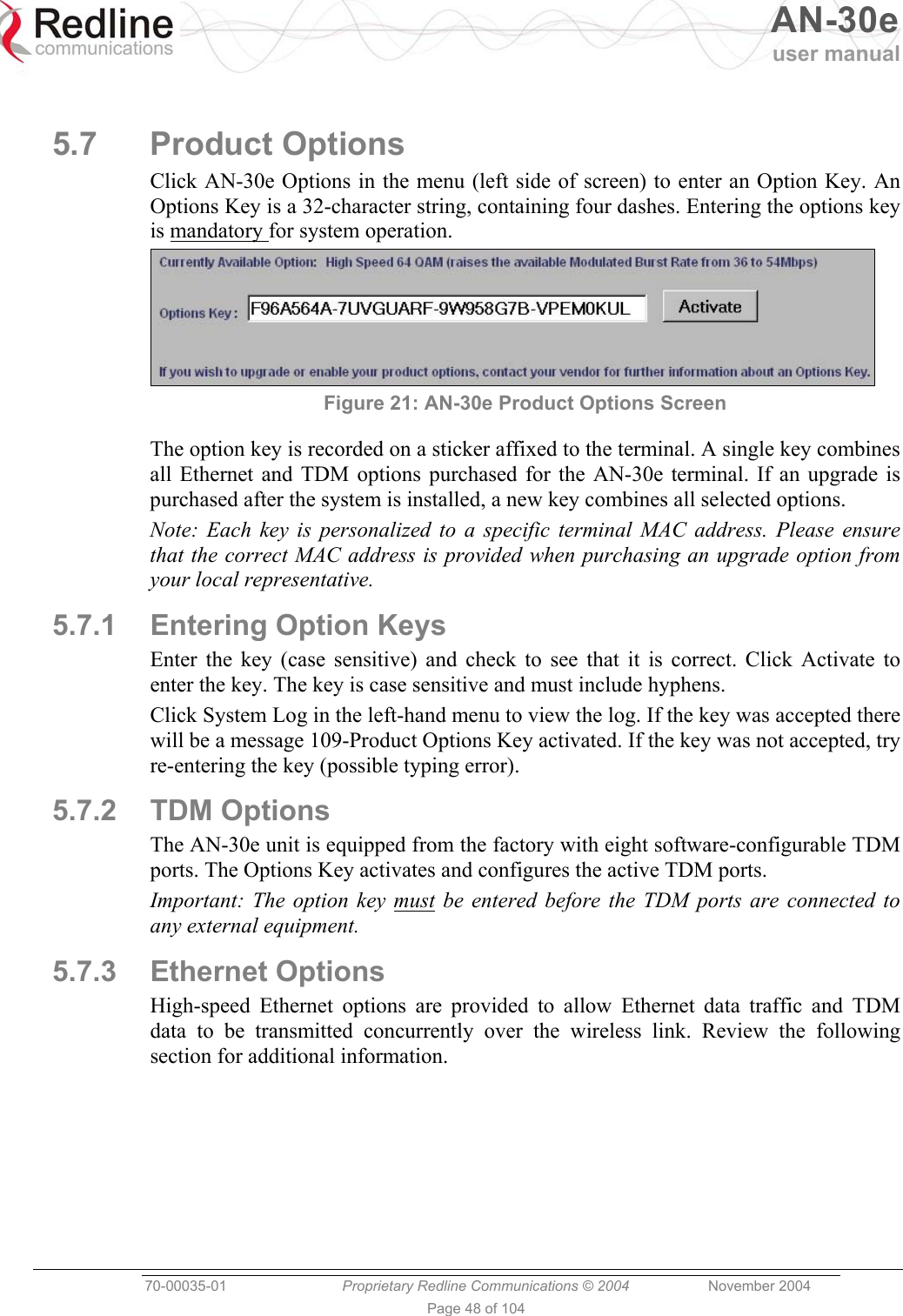   AN-30e user manual  70-00035-01  Proprietary Redline Communications © 2004 November 2004   Page 48 of 104  5.7 Product Options Click AN-30e Options in the menu (left side of screen) to enter an Option Key. An Options Key is a 32-character string, containing four dashes. Entering the options key is mandatory for system operation.  Figure 21: AN-30e Product Options Screen The option key is recorded on a sticker affixed to the terminal. A single key combines all Ethernet and TDM options purchased for the AN-30e terminal. If an upgrade is purchased after the system is installed, a new key combines all selected options.  Note: Each key is personalized to a specific terminal MAC address. Please ensure that the correct MAC address is provided when purchasing an upgrade option from your local representative. 5.7.1  Entering Option Keys Enter the key (case sensitive) and check to see that it is correct. Click Activate to enter the key. The key is case sensitive and must include hyphens. Click System Log in the left-hand menu to view the log. If the key was accepted there will be a message 109-Product Options Key activated. If the key was not accepted, try re-entering the key (possible typing error). 5.7.2 TDM Options The AN-30e unit is equipped from the factory with eight software-configurable TDM ports. The Options Key activates and configures the active TDM ports. Important: The option key must be entered before the TDM ports are connected to any external equipment. 5.7.3 Ethernet Options High-speed Ethernet options are provided to allow Ethernet data traffic and TDM data to be transmitted concurrently over the wireless link. Review the following section for additional information.  