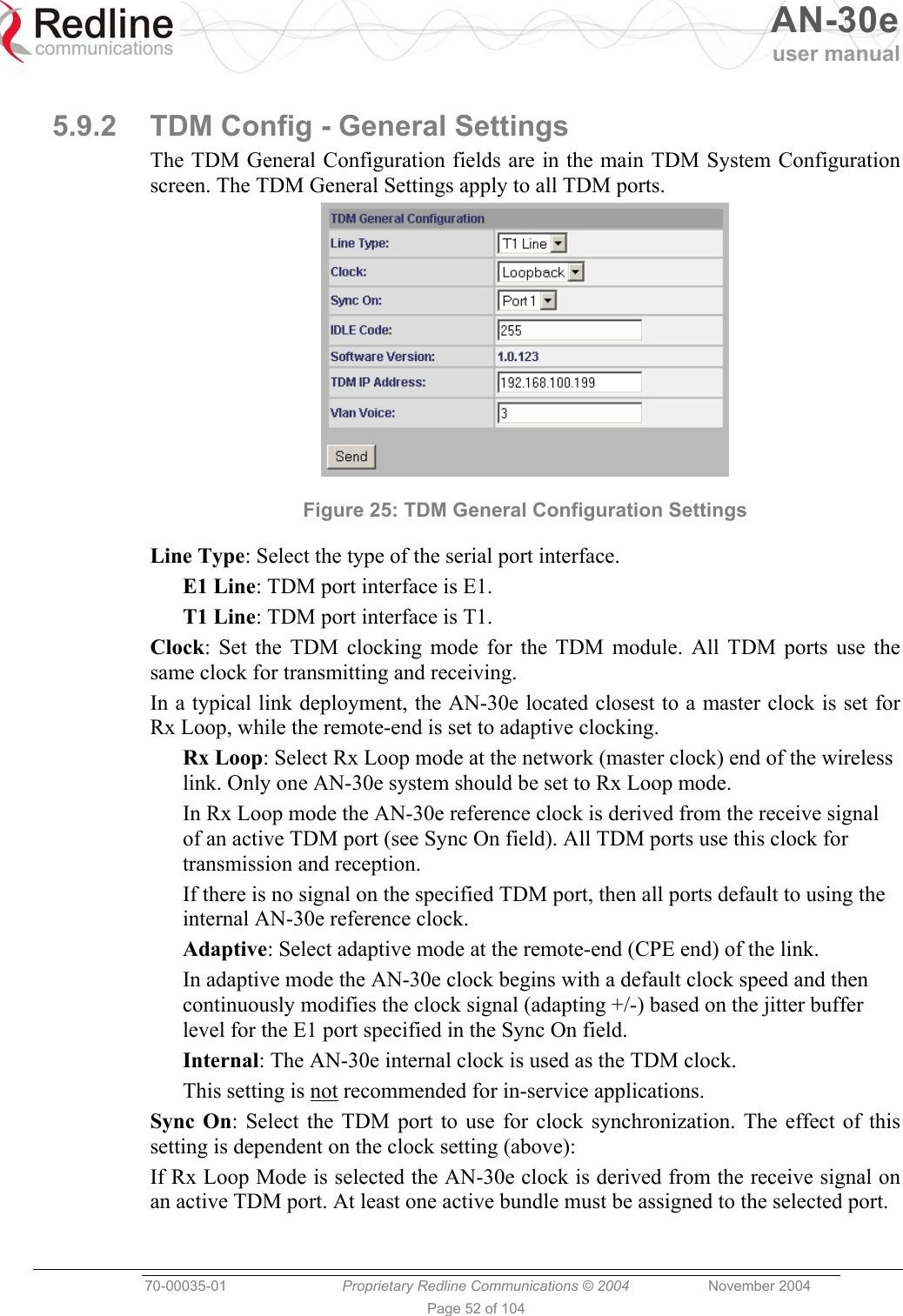   AN-30e user manual  70-00035-01  Proprietary Redline Communications © 2004 November 2004   Page 52 of 104  5.9.2  TDM Config - General Settings The TDM General Configuration fields are in the main TDM System Configuration screen. The TDM General Settings apply to all TDM ports.  Figure 25: TDM General Configuration Settings Line Type: Select the type of the serial port interface. E1 Line: TDM port interface is E1. T1 Line: TDM port interface is T1. Clock: Set the TDM clocking mode for the TDM module. All TDM ports use the same clock for transmitting and receiving. In a typical link deployment, the AN-30e located closest to a master clock is set for Rx Loop, while the remote-end is set to adaptive clocking. Rx Loop: Select Rx Loop mode at the network (master clock) end of the wireless link. Only one AN-30e system should be set to Rx Loop mode.  In Rx Loop mode the AN-30e reference clock is derived from the receive signal of an active TDM port (see Sync On field). All TDM ports use this clock for transmission and reception. If there is no signal on the specified TDM port, then all ports default to using the internal AN-30e reference clock. Adaptive: Select adaptive mode at the remote-end (CPE end) of the link. In adaptive mode the AN-30e clock begins with a default clock speed and then continuously modifies the clock signal (adapting +/-) based on the jitter buffer level for the E1 port specified in the Sync On field. Internal: The AN-30e internal clock is used as the TDM clock. This setting is not recommended for in-service applications. Sync On: Select the TDM port to use for clock synchronization. The effect of this setting is dependent on the clock setting (above): If Rx Loop Mode is selected the AN-30e clock is derived from the receive signal on an active TDM port. At least one active bundle must be assigned to the selected port. 