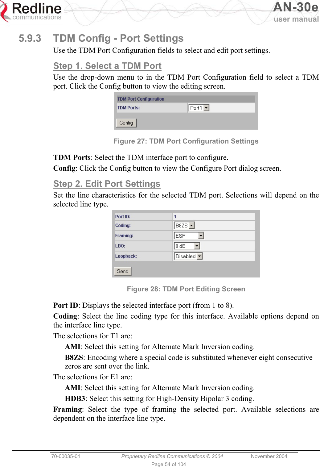   AN-30e user manual  70-00035-01  Proprietary Redline Communications © 2004 November 2004   Page 54 of 104 5.9.3  TDM Config - Port Settings Use the TDM Port Configuration fields to select and edit port settings. Step 1. Select a TDM Port Use the drop-down menu to in the TDM Port Configuration field to select a TDM port. Click the Config button to view the editing screen.  Figure 27: TDM Port Configuration Settings TDM Ports: Select the TDM interface port to configure. Config: Click the Config button to view the Configure Port dialog screen. Step 2. Edit Port Settings  Set the line characteristics for the selected TDM port. Selections will depend on the selected line type.  Figure 28: TDM Port Editing Screen Port ID: Displays the selected interface port (from 1 to 8). Coding: Select the line coding type for this interface. Available options depend on the interface line type. The selections for T1 are: AMI: Select this setting for Alternate Mark Inversion coding. B8ZS: Encoding where a special code is substituted whenever eight consecutive zeros are sent over the link. The selections for E1 are: AMI: Select this setting for Alternate Mark Inversion coding. HDB3: Select this setting for High-Density Bipolar 3 coding.  Framing: Select the type of framing the selected port. Available selections are dependent on the interface line type. 