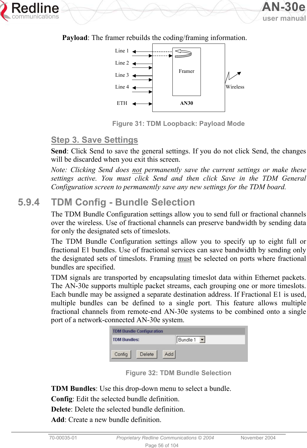   AN-30e user manual  70-00035-01  Proprietary Redline Communications © 2004 November 2004   Page 56 of 104  Payload: The framer rebuilds the coding/framing information.     Framer Line 1 Line 2 Line 3 Line 4 ETH  AN30 Wireless  Figure 31: TDM Loopback: Payload Mode Step 3. Save Settings Send: Click Send to save the general settings. If you do not click Send, the changes will be discarded when you exit this screen. Note: Clicking Send does not permanently save the current settings or make these settings active. You must click Send and then click Save in the TDM General Configuration screen to permanently save any new settings for the TDM board. 5.9.4  TDM Config - Bundle Selection The TDM Bundle Configuration settings allow you to send full or fractional channels over the wireless. Use of fractional channels can preserve bandwidth by sending data for only the designated sets of timeslots. The TDM Bundle Configuration settings allow you to specify up to eight full or fractional E1 bundles. Use of fractional services can save bandwidth by sending only the designated sets of timeslots. Framing must be selected on ports where fractional bundles are specified. TDM signals are transported by encapsulating timeslot data within Ethernet packets. The AN-30e supports multiple packet streams, each grouping one or more timeslots. Each bundle may be assigned a separate destination address. If Fractional E1 is used, multiple bundles can be defined to a single port. This feature allows multiple fractional channels from remote-end AN-30e systems to be combined onto a single port of a network-connected AN-30e system.  Figure 32: TDM Bundle Selection TDM Bundles: Use this drop-down menu to select a bundle. Config: Edit the selected bundle definition. Delete: Delete the selected bundle definition. Add: Create a new bundle definition. 
