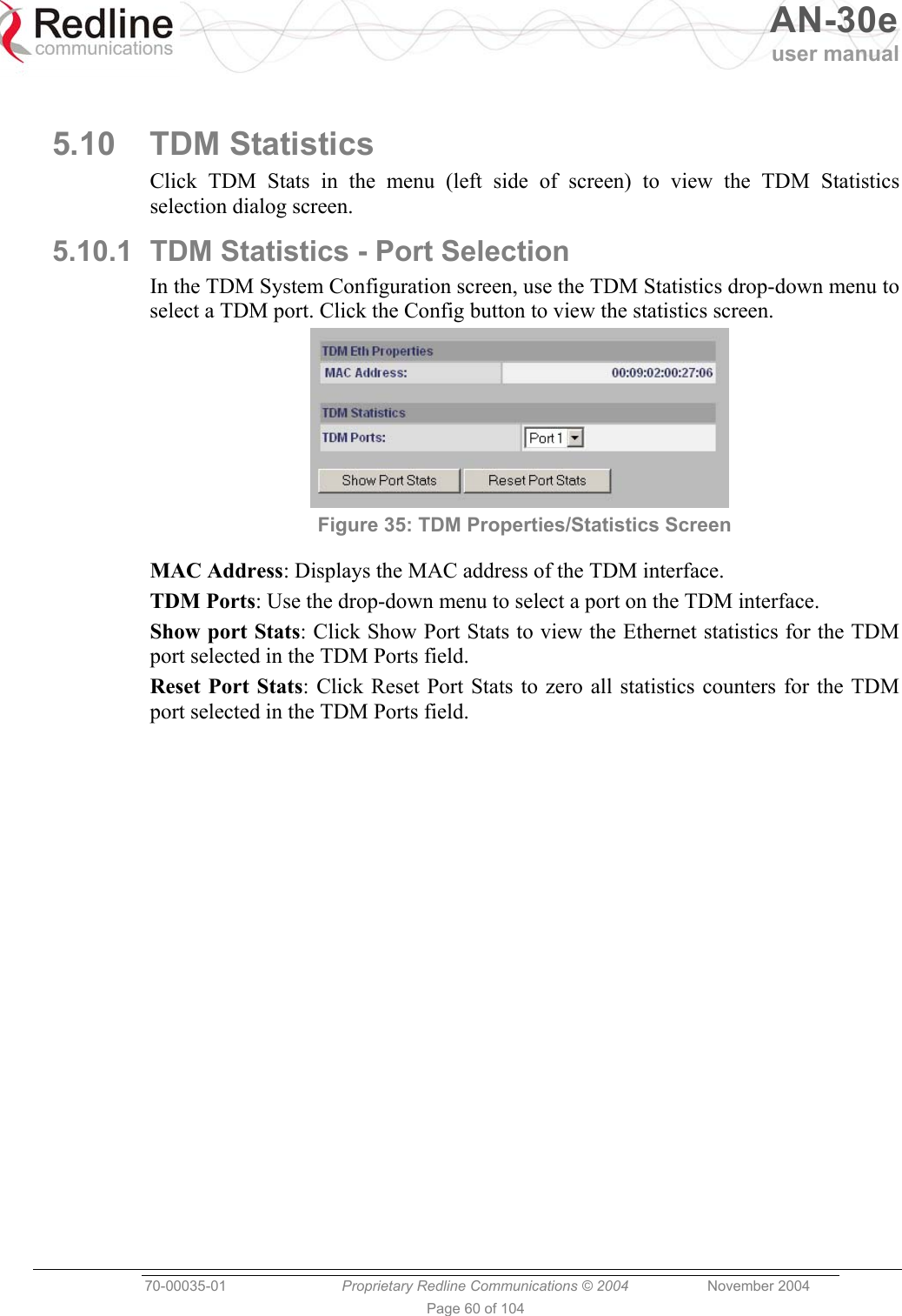   AN-30e user manual  70-00035-01  Proprietary Redline Communications © 2004 November 2004   Page 60 of 104  5.10 TDM Statistics Click TDM Stats in the menu (left side of screen) to view the TDM Statistics selection dialog screen. 5.10.1  TDM Statistics - Port Selection In the TDM System Configuration screen, use the TDM Statistics drop-down menu to select a TDM port. Click the Config button to view the statistics screen.  Figure 35: TDM Properties/Statistics Screen MAC Address: Displays the MAC address of the TDM interface. TDM Ports: Use the drop-down menu to select a port on the TDM interface. Show port Stats: Click Show Port Stats to view the Ethernet statistics for the TDM port selected in the TDM Ports field. Reset Port Stats: Click Reset Port Stats to zero all statistics counters for the TDM port selected in the TDM Ports field. 