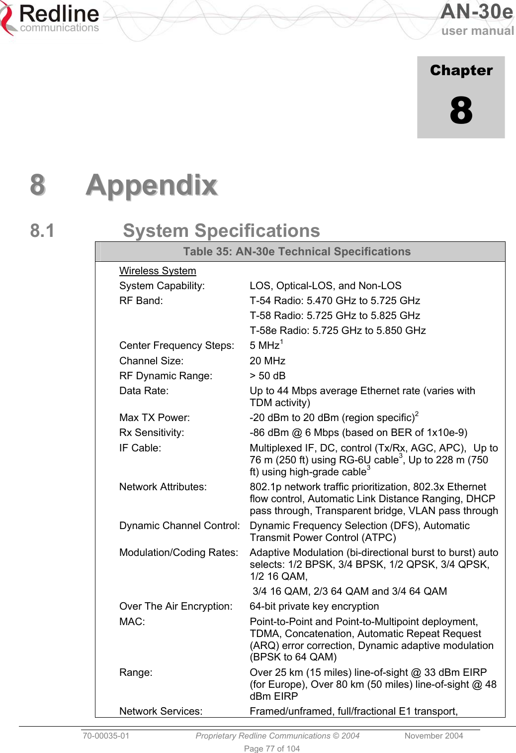   AN-30e user manual  70-00035-01  Proprietary Redline Communications © 2004 November 2004   Page 77 of 104             Chapter 8  88  AAppppeennddiixx  8.1 System Specifications Table 35: AN-30e Technical Specifications Wireless System System Capability:  LOS, Optical-LOS, and Non-LOS RF Band:  T-54 Radio: 5.470 GHz to 5.725 GHz   T-58 Radio: 5.725 GHz to 5.825 GHz   T-58e Radio: 5.725 GHz to 5.850 GHz Center Frequency Steps:  5 MHz1 Channel Size:  20 MHz RF Dynamic Range:  &gt; 50 dB Data Rate:  Up to 44 Mbps average Ethernet rate (varies with TDM activity) Max TX Power:  -20 dBm to 20 dBm (region specific)2 Rx Sensitivity:  -86 dBm @ 6 Mbps (based on BER of 1x10e-9) IF Cable:  Multiplexed IF, DC, control (Tx/Rx, AGC, APC),   Up to 76 m (250 ft) using RG-6U cable3, Up to 228 m (750 ft) using high-grade cable3 Network Attributes:  802.1p network traffic prioritization, 802.3x Ethernet flow control, Automatic Link Distance Ranging, DHCP pass through, Transparent bridge, VLAN pass through Dynamic Channel Control:  Dynamic Frequency Selection (DFS), Automatic Transmit Power Control (ATPC) Modulation/Coding Rates:  Adaptive Modulation (bi-directional burst to burst) auto selects: 1/2 BPSK, 3/4 BPSK, 1/2 QPSK, 3/4 QPSK, 1/2 16 QAM,    3/4 16 QAM, 2/3 64 QAM and 3/4 64 QAM Over The Air Encryption:  64-bit private key encryption MAC:  Point-to-Point and Point-to-Multipoint deployment, TDMA, Concatenation, Automatic Repeat Request (ARQ) error correction, Dynamic adaptive modulation (BPSK to 64 QAM) Range:  Over 25 km (15 miles) line-of-sight @ 33 dBm EIRP (for Europe), Over 80 km (50 miles) line-of-sight @ 48 dBm EIRP Network Services:  Framed/unframed, full/fractional E1 transport, 
