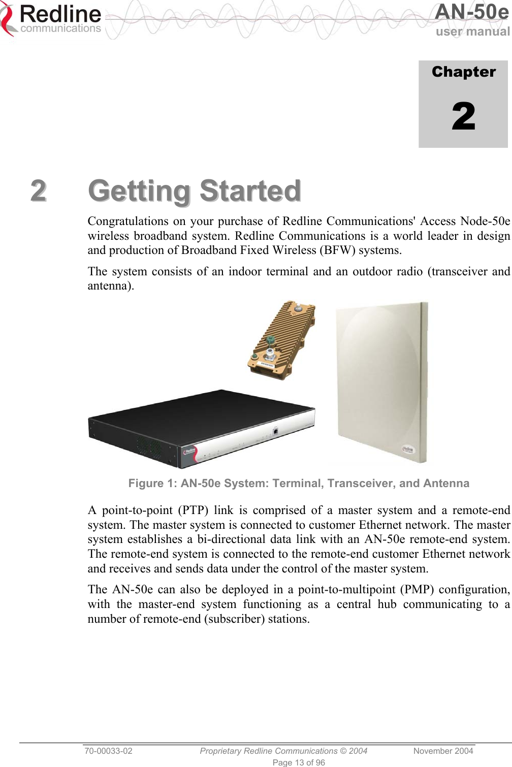   AN-50e user manual  70-00033-02  Proprietary Redline Communications © 2004 November 2004 Page 13 of 96             Chapter 2 22  GGeettttiinngg  SSttaarrtteedd  Congratulations on your purchase of Redline Communications&apos; Access Node-50e wireless broadband system. Redline Communications is a world leader in design and production of Broadband Fixed Wireless (BFW) systems. The system consists of an indoor terminal and an outdoor radio (transceiver and antenna).  Figure 1: AN-50e System: Terminal, Transceiver, and Antenna A point-to-point (PTP) link is comprised of a master system and a remote-end system. The master system is connected to customer Ethernet network. The master system establishes a bi-directional data link with an AN-50e remote-end system. The remote-end system is connected to the remote-end customer Ethernet network and receives and sends data under the control of the master system. The AN-50e can also be deployed in a point-to-multipoint (PMP) configuration, with the master-end system functioning as a central hub communicating to a number of remote-end (subscriber) stations.  
