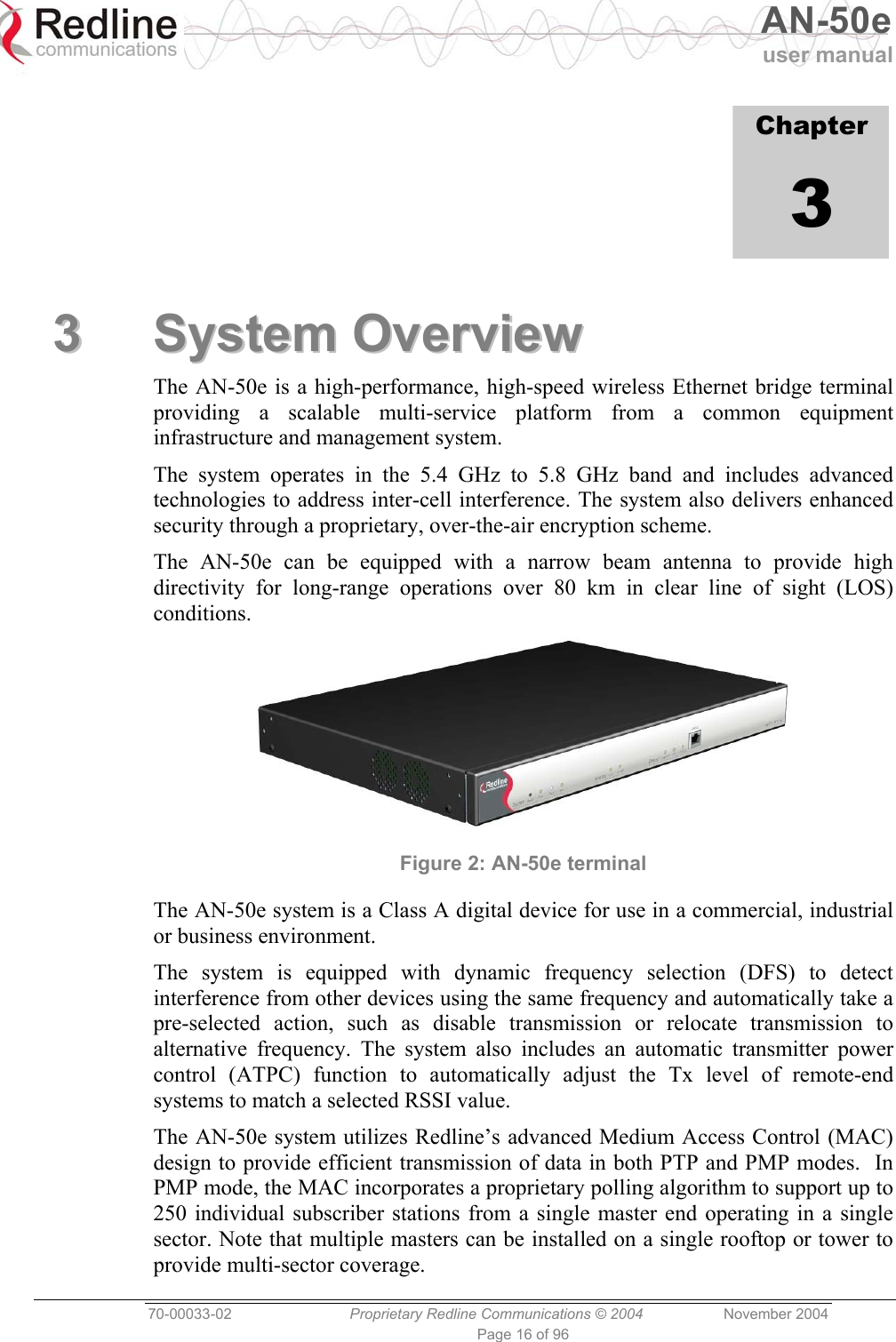   AN-50e user manual  70-00033-02  Proprietary Redline Communications © 2004 November 2004 Page 16 of 96             Chapter 3 33  SSyysstteemm  OOvveerrvviieeww  The AN-50e is a high-performance, high-speed wireless Ethernet bridge terminal providing a scalable multi-service platform from a common equipment infrastructure and management system. The system operates in the 5.4 GHz to 5.8 GHz band and includes advanced technologies to address inter-cell interference. The system also delivers enhanced security through a proprietary, over-the-air encryption scheme. The AN-50e can be equipped with a narrow beam antenna to provide high directivity for long-range operations over 80 km in clear line of sight (LOS) conditions.  Figure 2: AN-50e terminal The AN-50e system is a Class A digital device for use in a commercial, industrial or business environment. The system is equipped with dynamic frequency selection (DFS) to detect interference from other devices using the same frequency and automatically take a pre-selected action, such as disable transmission or relocate transmission to alternative frequency. The system also includes an automatic transmitter power control (ATPC) function to automatically adjust the Tx level of remote-end systems to match a selected RSSI value. The AN-50e system utilizes Redline’s advanced Medium Access Control (MAC) design to provide efficient transmission of data in both PTP and PMP modes.  In PMP mode, the MAC incorporates a proprietary polling algorithm to support up to 250 individual subscriber stations from a single master end operating in a single sector. Note that multiple masters can be installed on a single rooftop or tower to provide multi-sector coverage.   