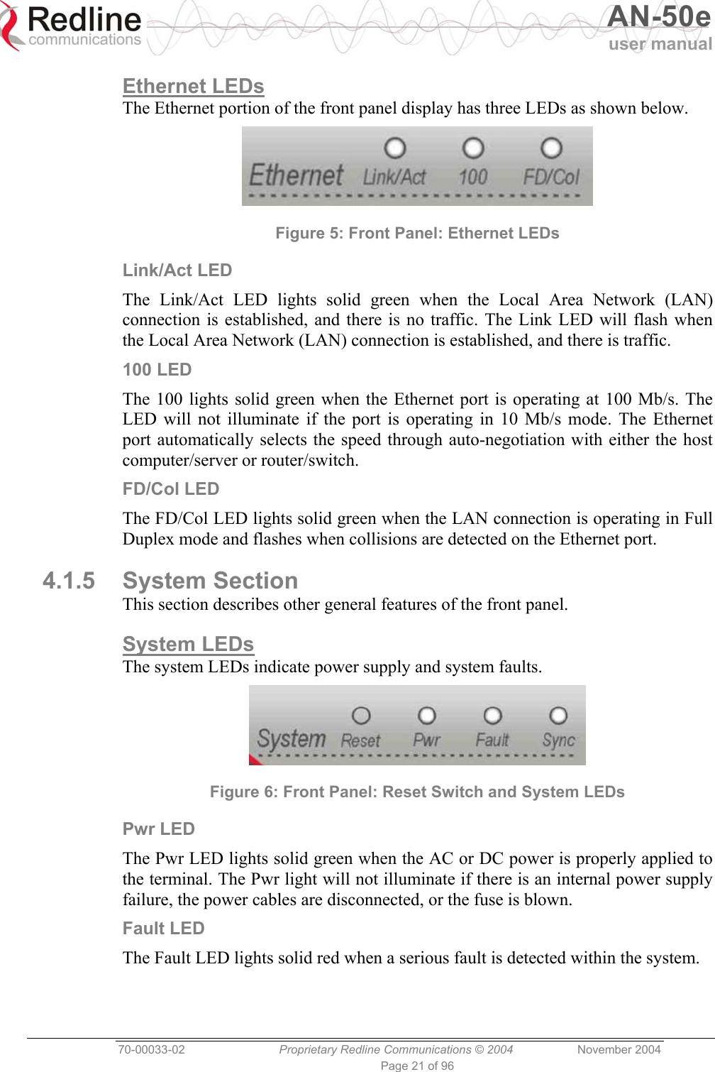   AN-50e user manual  70-00033-02  Proprietary Redline Communications © 2004 November 2004 Page 21 of 96 Ethernet LEDs The Ethernet portion of the front panel display has three LEDs as shown below.  Figure 5: Front Panel: Ethernet LEDs Link/Act LED The Link/Act LED lights solid green when the Local Area Network (LAN) connection is established, and there is no traffic. The Link LED will flash when the Local Area Network (LAN) connection is established, and there is traffic. 100 LED The 100 lights solid green when the Ethernet port is operating at 100 Mb/s. The LED will not illuminate if the port is operating in 10 Mb/s mode. The Ethernet port automatically selects the speed through auto-negotiation with either the host computer/server or router/switch. FD/Col LED The FD/Col LED lights solid green when the LAN connection is operating in Full Duplex mode and flashes when collisions are detected on the Ethernet port. 4.1.5 System Section This section describes other general features of the front panel. System LEDs The system LEDs indicate power supply and system faults.  Figure 6: Front Panel: Reset Switch and System LEDs Pwr LED The Pwr LED lights solid green when the AC or DC power is properly applied to the terminal. The Pwr light will not illuminate if there is an internal power supply failure, the power cables are disconnected, or the fuse is blown. Fault LED The Fault LED lights solid red when a serious fault is detected within the system. 