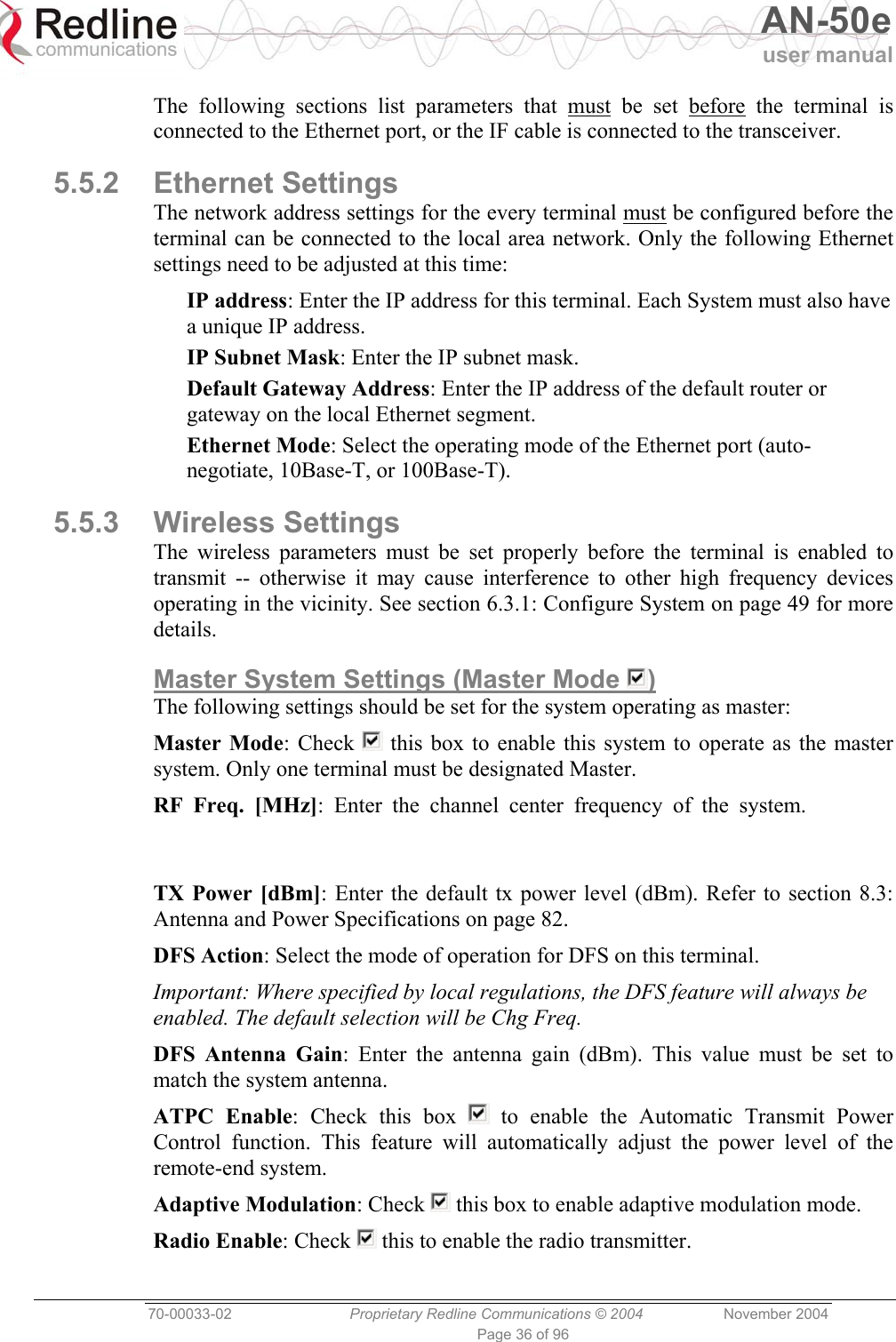   AN-50e user manual  70-00033-02  Proprietary Redline Communications © 2004 November 2004 Page 36 of 96 The following sections list parameters that must be set before the terminal is connected to the Ethernet port, or the IF cable is connected to the transceiver. 5.5.2 Ethernet Settings The network address settings for the every terminal must be configured before the terminal can be connected to the local area network. Only the following Ethernet settings need to be adjusted at this time: IP address: Enter the IP address for this terminal. Each System must also have a unique IP address. IP Subnet Mask: Enter the IP subnet mask. Default Gateway Address: Enter the IP address of the default router or gateway on the local Ethernet segment. Ethernet Mode: Select the operating mode of the Ethernet port (auto-negotiate, 10Base-T, or 100Base-T). 5.5.3 Wireless Settings The wireless parameters must be set properly before the terminal is enabled to transmit -- otherwise it may cause interference to other high frequency devices operating in the vicinity. See section 6.3.1: Configure System on page 49 for more details. Master System Settings (Master Mode  ) The following settings should be set for the system operating as master: Master Mode: Check   this box to enable this system to operate as the master system. Only one terminal must be designated Master. RF Freq. [MHz]: Enter the channel center frequency of the system. TX Power [dBm]: Enter the default tx power level (dBm). Refer to section 8.3: Antenna and Power Specifications on page 82. DFS Action: Select the mode of operation for DFS on this terminal. Important: Where specified by local regulations, the DFS feature will always be enabled. The default selection will be Chg Freq. DFS Antenna Gain: Enter the antenna gain (dBm). This value must be set to match the system antenna. ATPC Enable: Check this box   to enable the Automatic Transmit Power Control function. This feature will automatically adjust the power level of the remote-end system. Adaptive Modulation: Check   this box to enable adaptive modulation mode. Radio Enable: Check   this to enable the radio transmitter. 