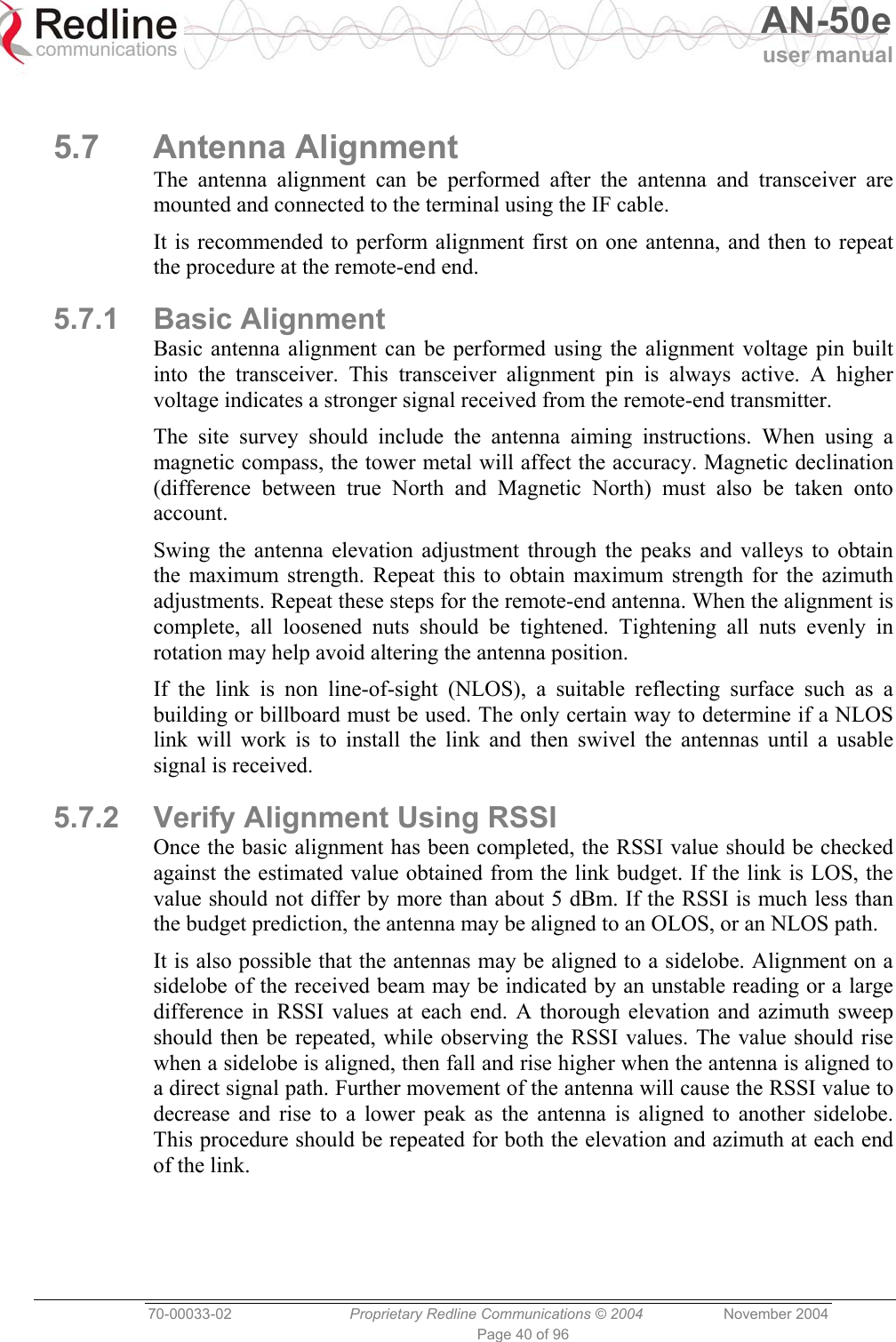   AN-50e user manual  70-00033-02  Proprietary Redline Communications © 2004 November 2004 Page 40 of 96  5.7 Antenna Alignment The antenna alignment can be performed after the antenna and transceiver are mounted and connected to the terminal using the IF cable. It is recommended to perform alignment first on one antenna, and then to repeat the procedure at the remote-end end. 5.7.1 Basic Alignment Basic antenna alignment can be performed using the alignment voltage pin built into the transceiver. This transceiver alignment pin is always active. A higher voltage indicates a stronger signal received from the remote-end transmitter. The site survey should include the antenna aiming instructions. When using a magnetic compass, the tower metal will affect the accuracy. Magnetic declination (difference between true North and Magnetic North) must also be taken onto account. Swing the antenna elevation adjustment through the peaks and valleys to obtain the maximum strength. Repeat this to obtain maximum strength for the azimuth adjustments. Repeat these steps for the remote-end antenna. When the alignment is complete, all loosened nuts should be tightened. Tightening all nuts evenly in rotation may help avoid altering the antenna position. If the link is non line-of-sight (NLOS), a suitable reflecting surface such as a building or billboard must be used. The only certain way to determine if a NLOS link will work is to install the link and then swivel the antennas until a usable signal is received. 5.7.2  Verify Alignment Using RSSI Once the basic alignment has been completed, the RSSI value should be checked against the estimated value obtained from the link budget. If the link is LOS, the value should not differ by more than about 5 dBm. If the RSSI is much less than the budget prediction, the antenna may be aligned to an OLOS, or an NLOS path.  It is also possible that the antennas may be aligned to a sidelobe. Alignment on a sidelobe of the received beam may be indicated by an unstable reading or a large difference in RSSI values at each end. A thorough elevation and azimuth sweep should then be repeated, while observing the RSSI values. The value should rise when a sidelobe is aligned, then fall and rise higher when the antenna is aligned to a direct signal path. Further movement of the antenna will cause the RSSI value to decrease and rise to a lower peak as the antenna is aligned to another sidelobe. This procedure should be repeated for both the elevation and azimuth at each end of the link.  