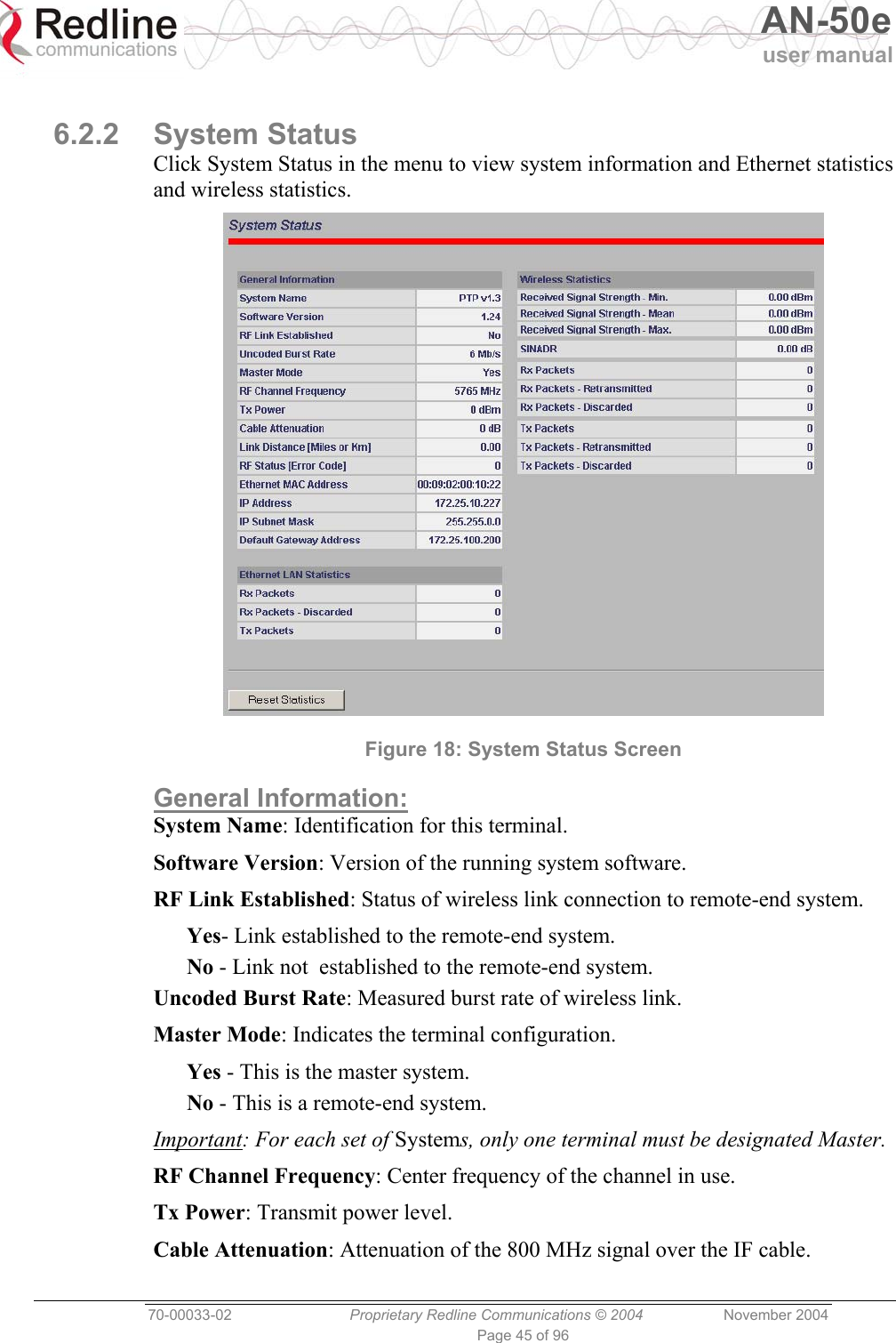   AN-50e user manual  70-00033-02  Proprietary Redline Communications © 2004 November 2004 Page 45 of 96  6.2.2 System Status Click System Status in the menu to view system information and Ethernet statistics and wireless statistics.  Figure 18: System Status Screen General Information: System Name: Identification for this terminal. Software Version: Version of the running system software. RF Link Established: Status of wireless link connection to remote-end system. Yes- Link established to the remote-end system. No - Link not  established to the remote-end system. Uncoded Burst Rate: Measured burst rate of wireless link. Master Mode: Indicates the terminal configuration. Yes - This is the master system. No - This is a remote-end system. Important: For each set of Systems, only one terminal must be designated Master. RF Channel Frequency: Center frequency of the channel in use. Tx Power: Transmit power level. Cable Attenuation: Attenuation of the 800 MHz signal over the IF cable. 